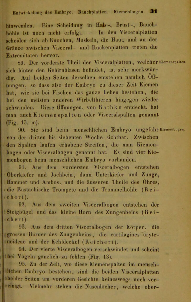 hinwenden. Eine Scheidung in Hais-, Brust-, Bauch- höhle ist noch nicht erfolgt. — In den Visceralplatten scheiden sich ab Knochen, Muskeln, die Haut, und an der Griinze zwischen Visceral- und Rückenplatten treten die Extremitäten hervor. 89. Der vorderste Theil der Visceralplatten, welcher Kiemenipau«. sich hinter den Gehirnhlasen befindet, ist sehr merkwür- dig. Auf beiden Seiten derselben entstehen nämlich Öff- nungen, so dass also der Embryo zu dieser Zeit Kiemen hat, wie sie bei Fischen das ganze Leben bestehen, die bei den meisten anderen Wirhelthieren hingegen wieder schwinden. Diese Öffnungen, von Bathke entdeckt, hat man auch Kiemenspa 1 ten oder Visceralspalten genannt (Fig. 13. m). 90. Sie sind beim menschlichen Embryo ungefähr KiemmbogfB. von der dritten bis siebenten Woche sichtbar. Zwischen den Spalten laufen erhabene Streifen, die man Kiemen- bogen oder Visceralbogen genannt hat. Es sind vier Kie- menbogen beim menschlichen Embryo vorhanden. 91. Aus dem vordersten Visceralbogcn entstehen Öberkiefer und Jochbein, dann Unterkiefer und Zunge, Hammer und Ambos, und die äusseren Theile des Öhres, I die Eustachische Trompete und die Trommelhöhle (Rei- te he rt). 92. Aus dem zweiten Visceralbogen entstehen der ‘Steigbügel und das kleine Horn des Zungenbeins (Rei- tchert). 93. Aus dem dritten Visceralbogen der Körper, die igrussen Hörner des Zungenbeins, die cartilagines aryte- : noideae und der Kehldeckel (Reichert). 94. Der vierte Visceralbogen verschwindet und scheint Ibci Vögeln gänzlich zu fehlen (Fig. 13). 95. Zu der Zeit, wo diese Kicmenspalten im mensch- iilichen Embryo bestehen, sind die beiden Visceralplatten fcbeider Seiten am vorderen Gesichte keineswegs noch ver- rcinigt. Vielmehr stehen die Nasenlöcher, welche ober-