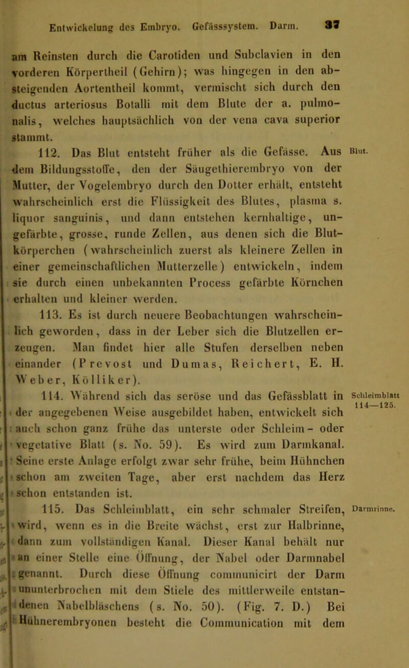 33 am Reinsten durch die Carotiden und Subclavien in den vorderen Körpertheil (Gehirn); was liingegen in den ab- Meigenden Aortentheil kommt, vermischt sich durch den ductus arteriosus Botalli mit dem Blute der a. pulmo- nalis, welches hauptsächlich von der vena cava superior stammt. 112. Das Blut entsteht früher als die Gefässe. Aus aiut. dem Bildungssloffe, den der Säugethierembryo von der Mutter, der Vogelembryo durch den Dotter erhält, entsteht wahrscheinlich erst die Flüssigkeit des Blutes, plasma s. liquor sanguinis, und dann entstehen kernhaltige, un- gefärbte, grosse, runde Zellen, aus denen sich die Blut- körperchen (wahrscheinlich zuerst als kleinere Zellen in einer gemeinschaftlichen MuUerzelle) entwickeln, indem sie durch einen unbekannten Process gefärbte Körnchen erhalten und kleiner werden. 113. Es ist durch neuere Beobachtungen wahrschein- lich geworden, dass in der Leber sich die Blutzellen er- zeugen. Man findet hier alle Stufen derselben neben einander (Prevost und Dumas, Reichert, E. H. Weber, Köl liker). 114. Während sich das seröse und das Gefässblatt in schieimbitu der angegebenen Weise ausgebildet haben, entwickelt sich auch schon ganz frühe das unterste oder Schleim- oder vegetative Blatt (s. No. 59). Es wird zum Darmkanal. Seine erste .Anlage erfolgt zwar sehr frühe, beim Hühnchen t schon am zweiten Tage, aber erst nachdem das Herz ! schon entstanden ist. 115. Das Schlciinblatt, ein sehr schmaler Streifen, Darmrinne, »wird, wenn es in die Breite wächst, erst zur Halbrinne, dann zum vollständigen Kanal. Dieser Kanal behält nur • an einer Stelle eine ülfnung, der Nabel oder Darmnabel ; genannt. Durch diese ülfnung coinmunicirt der Darm «ununterbrochen mit dem Stiele des mittlerweile entstan- 4denen Nabelbläschens (s. No. 50). (Fig. 7. D.) Bei küühncrembryonen besteht die Coinmunication mit dem