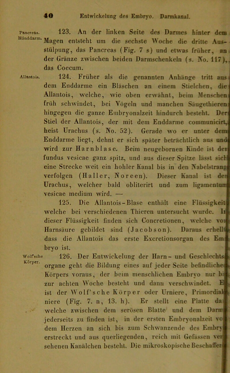 P&ncreafi. 123. An der linken Seite des Darmes hinter dem uiinddarm. entsteht um die sechste Woche die dritte .Aus- stülpung, das Pancreas (Fig. 7 s) und etwas früher, an i der Gränze zwischen beiden Darmschenkeln (s. Ko. 117),. das Coecum. Aiiamoi«. 124. Früher als die genannten Anhänge tritt anS' dem Enddnrme ein Bläschen an einem Stielchen, die Allantois, welche, wie oben erwähnt, beim Menschen! früh schwindet, bei Vögeln und manchen Säugethieren: hingegen die ganze Embryonalzeit hindurch besteht. Der Stiel der Allantois, der mit dem Enddarme communicirty heist Urachus (s. No. 52). Gerade wo er unter dem Enddarme liegt, dehnt er sich später beträchtlich aus und wird zur Harnblase. Beim neugebornen Kinde ist der fundus vesicae ganz spitz, und aus dieser Spitze lässt sich eine Strecke weit ein hohler Kanal bis in den Nabelstrang verfolgen (Haller, Noreen). Dieser Kanal ist det Urachus, welcher bald obliterirt und zum ligamentoni vesicae medium wird. — 125. Die Allantois-Blase enthält eine Flüssigkeit welche bei verschiedenen Tbieren untersucht wurde, li dieser Flüssigkeit finden sich Concretionen, welche voi Harnsäure gebildet sind (Jacobson). Daraus erhellt dass die Allantois das erste E.vcrelionsorgan des Em bryo ist. woifsche 126. Der Entwickelung der Harn- und Geschlechts Körper. eines auf jeder Seite befindliche Körpers voraus, der beim menschlichen Embryo nur bi zur achten Woche besteht und dann verschwindet. B ist der Wolf’sehe Körper oder Urniere, Primordial niere (Fig. 7. n, 13. h). Er stellt eine Platte da welche zwischen dem serösen Blatte' und dem Darm jederseits zu finden ist, in der ersten Embryonalzeit vo dem Herzen an sich bis zum Schwanzende des Embrj erstreckt und aus querliegendcn, reich mit Gefässen vci sehenen Kanälchen besteht. Die mikroskopische Beschaffer