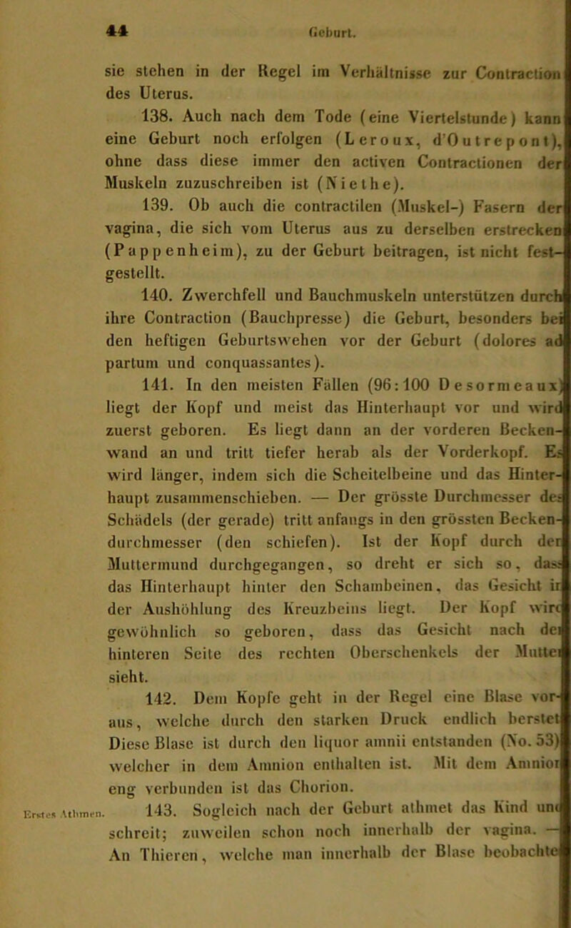 sie stehen in der Regel ira Verhältnisse zur Contraction des Uterus. 138. Auch nach dem Tode (eine Viertelstunde) kann eine Geburt noch erfolgen (Leroux, d'Outrepont), ohne dass diese immer den activen Contractionen der Muskeln zuzuschreiben ist (Niethe). 139. Ob auch die contractilen (.Muskel-) Fasern der Vagina, die sich vom Uterus aus zu derselben erstrecken (P a p p enb eim), zu der Geburt beitragen, ist nicht fest- gestellt. 140. Zwerchfell und Bauchmuskeln unterstützen durch ihre Contraction (Bauchpresse) die Geburt, besonders bei den heftigen Geburtswehen vor der Geburt (dolores ad partum und conquassantes). 141. In den meisten Fallen (96:100 Desormeaux) liegt der Kopf und meist das Hinterhaupt vor und wird zuerst geboren. Es liegt dann an der vorderen Becken- wand an und tritt tiefer herab als der Vorderkopf. Es wird langer, indem sich die Scheitelbeine und das Hinter- haupt zusammenschieben. — Der grösste Durchmesser dc; Schädels (der gerade) tritt anfangs in den grössten Becken- durchmesser (den schiefen). Ist der Kopf durch der Muttermund durchgegangen, so dreht er sich so, da:« das Hinterhaupt hinter den Schambeinen, das Gesicht ii der Aushöhlung des Kreuzbeins liegt. Der Kopf wirt gewöhnlich so geboren, dass das Gesicht nach dei hinteren Seite des rechten Oberschenkels der Mutlei sieht. 142. Dem Kopfe geht in der Regel eine Blase vor- aus, welche durch den starken Druck endlich berstet Diese Blase ist durch den liquor ainnii entstanden (No. 53) welcher in dem Amnion enthalten ist. Mit dem Amniot eng verbunden ist das Chorion. 143. Sogleich nach der Geburt alhinet das Kind unc schreit; zuweilen schon noch innerhalb der vagina. — An Thiercn, welche man innerhalb der Blase beobachte