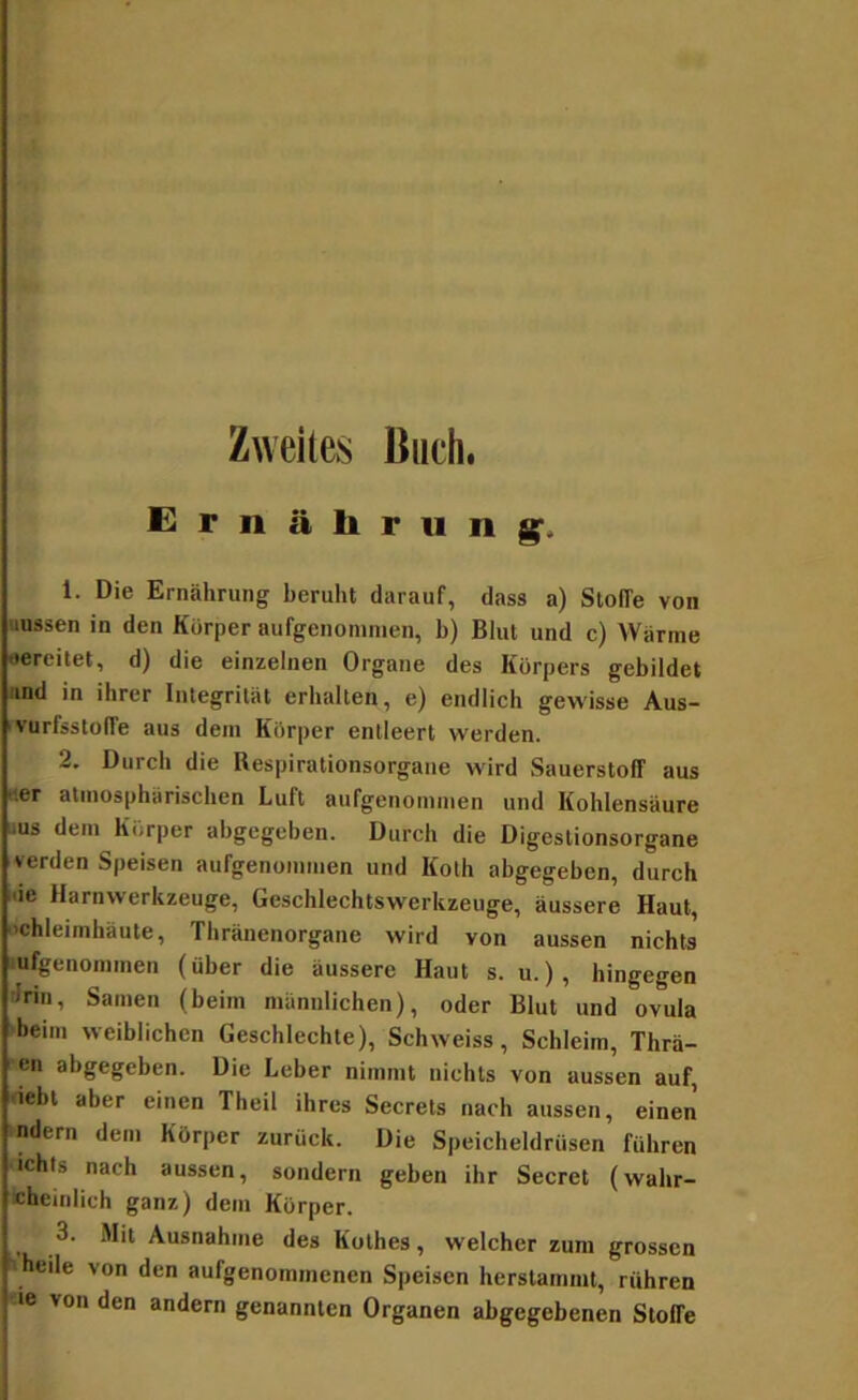 Zweites Buch. Ernäliriing'. 1. Die Ernährung beruht darauf, dass a) Stoffe von uussen in den Körper aufgenomnien, b) Blut und c) Wärme •ereilet, d) die einzelnen Organe des Körpers gebildet Md in ihrer Inlegrilät erhalten, e) endlich gewisse Aus- ivürfsstolfe aus dem Körper entleert werden. 2. Durch die Respirationsorgaue wird Sauerstoff aus «er atmosphärischen Luft aufgenommen und Kohlensäure iius dem Körper abgegeben. Durch die Digestionsorgane verden Speisen aufgenouimen und Koth abgegeben, durch i'ie Harnwerkzeuge, Geschlechtswerkzeuge, äussere Haut, Schleimhäute, Thränenorgane wird von aussen nichts lufgenommen (über die äussere Haut s. u.), hingegen drin, Samen (beim männlichen), oder Blut und ovula >beim weiblichen Geschlechte), Schweiss, Schleim, Thrä- cn abgegeben. Die Leber nimmt nichts von aussen auf, debl aber einen Theil ihres Secrets nach aussen, einen ndern dem Körper zurück. Die Speicheldrüsen führen ichts nach aussen, sondern geben ihr Secret (wahr- «hcinlich ganz) dem Körper. 3. Mit Ausnahme des Küthes, welcher zum grossen -heile von den aufgenommenen Speisen herstamml, rühren «e von den andern genannten Organen abgegebenen Stoffe
