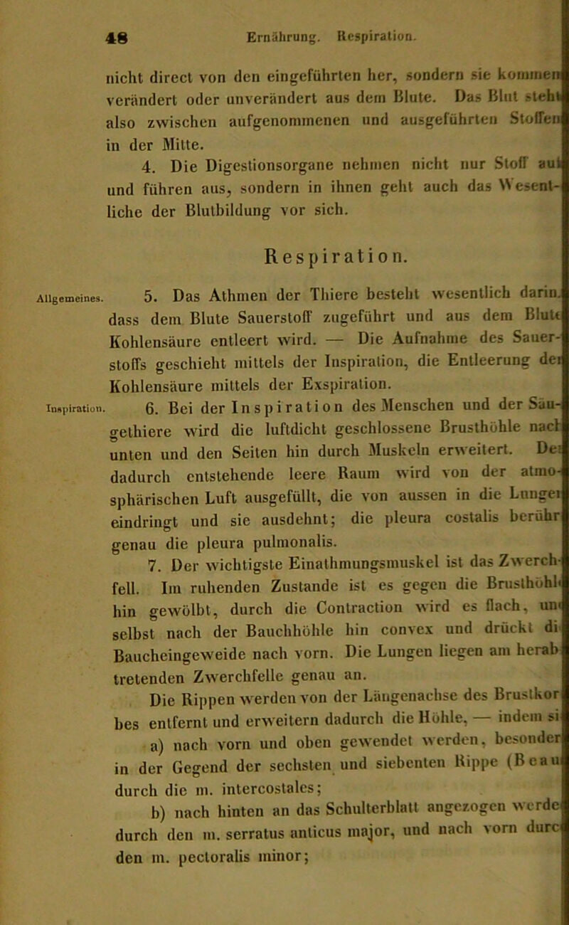 nicht direct von den eingeführten her, sondern sie koimnen verändert oder unverändert aus dem Blute. Das Blut steht also zwischen aufgenommenen und ausgeführten Stoffen in der Milte. 4. Die Digeslionsorgane nehmen nicht nur Stoff aul und führen aus, sondern in ihnen gehl auch das Wesent- liche der Blulbildung vor sich. Respiration. Allgemeines. 5. Das Alhmeii der Thiere besteht wesentlich darin. dass dem Blute Sauerstoff zugeführt und aus dem BluU Kohlensäure entleert wird. — Die Aufnahme des Sauer- stoffs geschieht mittels der Inspiration, die Entleerung dei Kohlensäure mittels der Exspiration. Inspiration. 0. Bei der I n s p i r a t i 0 u des Menschen und der Säu- gethiere wird die luftdicht geschlossene Brusthöhle naci unten und den Seiten hin durch Muskeln erweitert. Dei dadurch entstehende leere Raum wird von der atmo- sphärischen Luft ausgefüllt, die von aussen in die Lungei eindringt und sie ausdehnt; die pleura costalis berühr genau die pleura puhnonalis. 7. Der wichtigste Einalhmungsmuskel ist das Zwerch- fell. Im ruhenden Zustande ist es gegen die Bnislhöhh hin gewölbt, durch die Conlraction wird es flach, um selbst nach der Bauchhöhle hin convex und drückt di Baucheingeweide nach vorn. Die Lungen liegen am herab tretenden Zwerchfelle genau an. Die Rippen werden von der Läugenachse des Bruslkor bes entfernt und erweitern dadurch die Höhle, — indem si a) nach vorn und oben gewendet werden, besonder in der Gegend der sechsten und siebenten Rippe (Beau durch die m. intercostalcs; b) nach hinten an das Schulterblatt anger.ogcn werde durch den m. serratus anlicus major, und nach vorn durc den m. pecloralis minor;