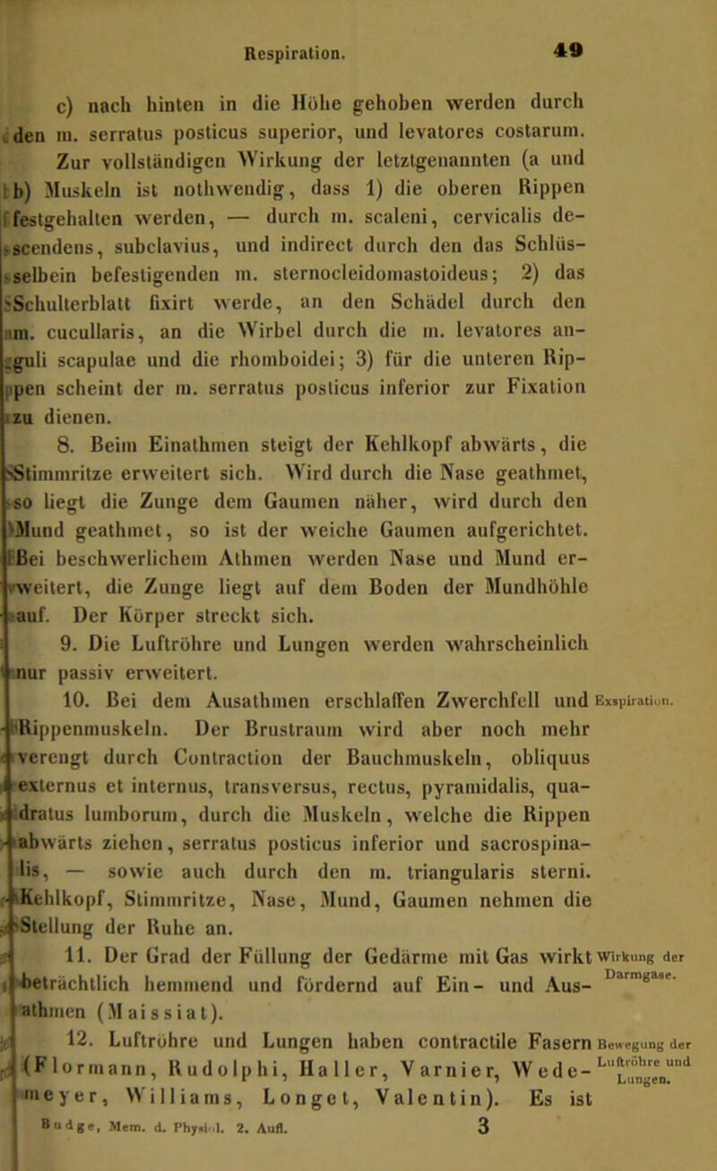 c) nach hinten in die Höhe gehoben werden durch den m. serralus posticus superior, und levatores costarum. Zur vollständigen 'Wirkung der letztgenannten (a und : b) Muskeln ist nothwendig, dass 1) die oberen Rippen ffestgehaltcn werden, — durch in. scaleni, cervicalis de- »acendens, subclavius, und indirect durch den das Schliis- sselbein befestigenden in. sternocleidoniastoideus; 2) das SSchulterblatt fixirt werde, an den Schädel durch den am. cucullaris, an die Wirbel durch die in. levatores an- Sguli Scapulae und die rhomboidei; 3) für die unteren Uip- ppeu scheint der m. serratus posticus inferior zur Fixation izu dienen. 8. Beim Einathmen steigt der Kehlkopf abwärts, die :«Stiminritze erweitert sich. Wird durch die Nase geathniet, >so liegt die Zunge dem Gaumen näher, wird durch den >Mund geathmet, so ist der weiche Gaumen aufgerichtet. EBei beschwerlichem Athmen werden Nase und Mund er- rweitert, die Zunge liegt auf dem Boden der Mundhöhle lauf. Der Körper streckt sich. 9. Die Luftröhre und Lungen werden ■wahrscheinlich inur passiv erweitert. 10. Bei dem Ausathmen erschlaffen Zwerchfell und Exsiiiration. HRippcnmuskeln. Der Brustraum wird aber noch mehr Iverengt durch Contraction der Bauchmuskeln, obliquus t lexternus et internus, transversus, rectus, pyramidalis, qua- ii Idratus luinborum, durch die Muskeln, welche die Rippen > labwärts ziehen, serratus posticus inferior und sacrospina- lis, — sowie auch durch den m. triangularis sterni. tKeiilkopf, Stimmritze, Nase, Mund, Gaumen nehmen die jif iStellung der Ruhe an. U 11. Der Grad der Füllung der Gedärme mit Gas wirkt Wirkung der I ilieträchtlich hemmend und fördernd auf Ein- und Aus- ''athnien (.Maissiat). 12. Luftröhre und Lungen haben contractile Fasern Bewegung der f:4<Flormann, Rudolphi, Haller, Varnier, Wede- nieyer, Williams, Longet, Valentin). Es ist Budge, Mem. d. Phyii|..I. 2. Aufl. 3