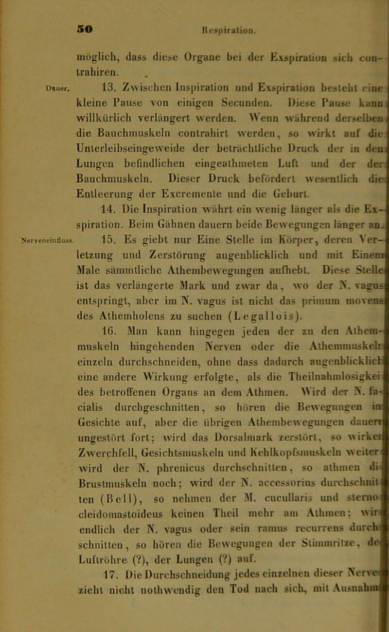 Dauer. Nervenehi6uM. iiiüglich, dass diese Organe bei der Exspiraliun sieh coii- trabircn. 13. Zwischen Inspiration und Exspiration besteht eine kleine Pause von einigen Secunden. Diese Pause kann, willkürlich verlängert werden. Wenn während derselben! die Bauchmuskeln contrahirt W'erden, so wirkt auf die: Uiiterleibseingeweide der beträchtliche Druck der in dem Lungen beßndlicheu eingeathmeten Luft und der den Bauchmuskeln. Dieser Druck befördert wesentlich dio Entleerung der Excreinente und die Geburt. 14. Die Inspiration währt ein wenig länger als die Ex- spiration. Beim Gähnen dauern beide Bew'egungen länger aoa 15. Es giebt nur Eine Stelle im Körper, deren Ver- letzung und Zerstörung augenblicklich und mit Einem Male säinmtliche Athenibew'egungcn aufhebt. Diese Stelle ist das verlängerte Mark und zw'ar da, wo der K. vagns entspringt, aber im N. vagus ist nicht das primum niovena des Athemholens zu suchen (Legallois). 16. Man kann hingegen jeden der zu den .\them- muskcln hingehenden Nerven oder die Athemmuskelr; einzeln durchschneiden, ohne dass dadurch augenblicklicb eine andere Wirkung erfolgte, als die Theilnahmlosigkei des betroffenen Organs an dem Athmen. Wird der N. fa-< Cialis durchgeschnilten, so hören die Bewegungen in Gesichte auf, aber die übrigen Athembewegungen dauerr ungestört fort; wird das Dorsalmark zerstört, so wirkei Zwerchfell, Gesichtsinuskeln und Kehlkopfsinuskeln weiten wird der N. phrenicus durchschnitten, so athmen di' Brustmuskeln noch; wird der N. acccssorius durchschnit ten (Bell), so nehmen der M. cucullaris und sterno cleidomastoideus keinen Theil mehr am .\thmen; wir endlich der N. vagus oder sein ramus recurrens durchi schnitten, so hören die Bewegungen der Stimmritze, de Luftröhre (?), der Lungen (?) auf. 17. Die Durchschneidung jedes einzelnen dieser Nerve, zieht nicht nothwendig den Tod nach sich, mit Ausnabm
