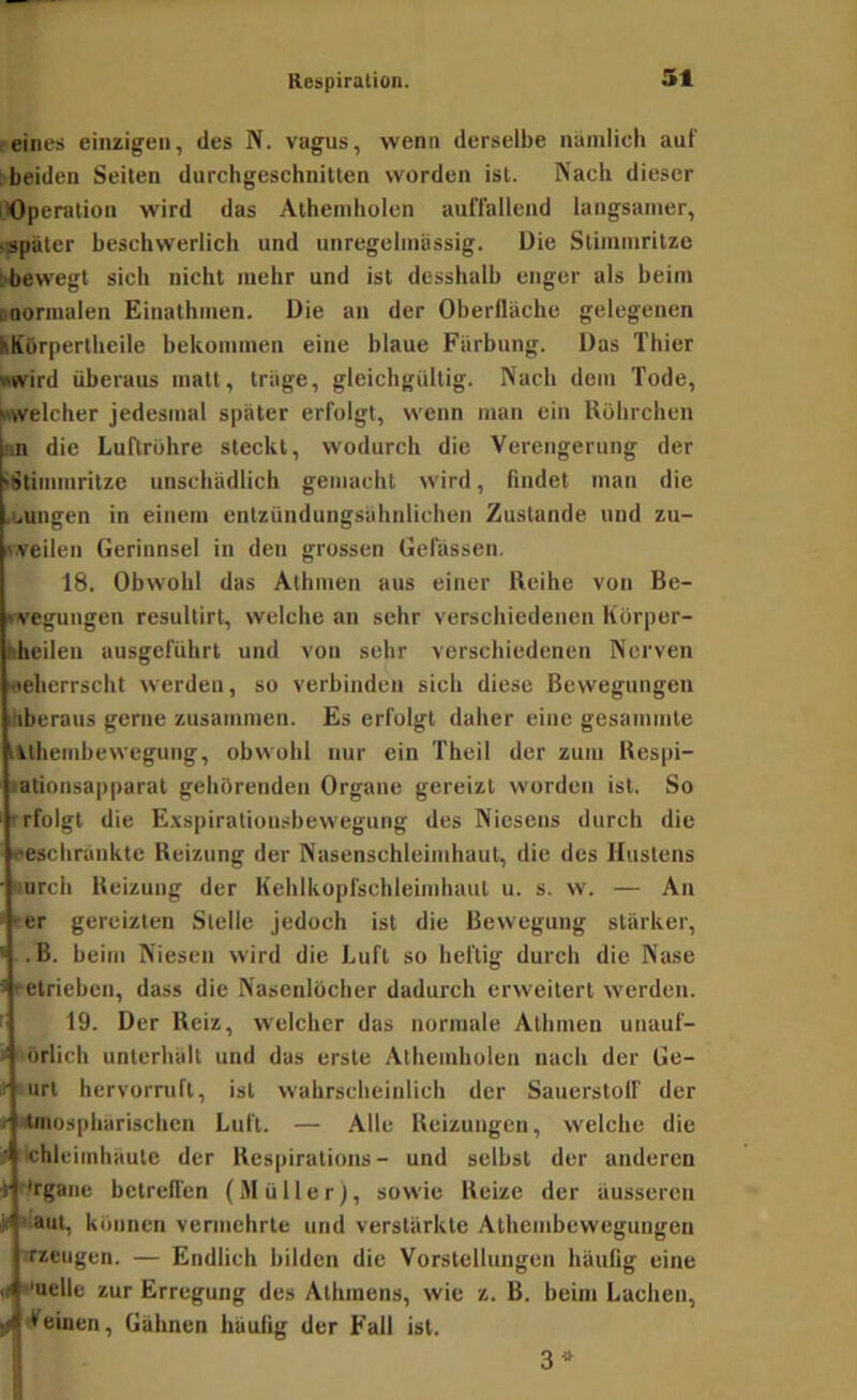 eines einzigen, des N. vagus, wenn derselbe nämlich auf »beiden Seiten durchgeschnitten worden ist. Nach dieser iOperation wird das Atheniholen auffallend langsamer, ■spater beschwerlich und unregelmassig. Uie Stimmritze [•bewegt sich nicht mehr und ist desshalb enger als beim noornialen Einathmen. Die an der Oberfläche gelegenen hKörpertheile bekommen eine blaue Färbung. Das Thier «wird überaus matt, träge, gleichgültig. Nach dem Tode, »welcher jedesmal später erfolgt, wenn man ein Röhrchen nn die Luftröhre steckt, wodurch die Verengerung der •Stimmritze unschädlich gemacht wird, findet man die •iiungen in einem entzündungsähnlichen Zustande und zu- ii.veilen Gerinnsel in den grossen Gefässen. 18. Obwohl das Athmen aus einer Reihe von Be- »vegungen resultirt, welche an sehr verschiedenen Körper- bheilen ausgeführt und von sehr verschiedenen Nerven •ehcrrscht werden, so verbinden sich diese Bewegungen überaus gerne zusammen. Es erfolgt daher eine gesammte ivthembewegung, obwohl nur ein Theil der zum Respi- • ationsapparat gehörenden Organe gereizt worden ist. So rfolgt die E.vspirationsbewegung des Niesens durch die eeschränkte Reizung der Nasenschleimhaut, die des Hustens ■turch Reizung der Kehlkopfschleimhaul u. s. w. — An ••er gereizten Stelle jedoch ist die Bewegung stärker, .B. beim Niesen wird die Luft so heftig durch die Nase o-elrieben, dass die Nasenlöcher dadurch erweitert werden. 19. Der Reiz, welcher das normale Athmen uaauf- * örlich unterhält und das erste Athemholen nach der Ge- f '^urt hervorruft, ist wahrscheinlich der Sauerstolf der / tmospharischen Luft. — Alle Reizungen, welche die ;ii ichlciinhäute der Respirations - und selbst der anderen r'rgaiie betrellen (Müller), sowie Reize der äusseren H ilaut, können vermehrte und verstärkte Athembevvegungen irzeugen. — Endlich bilden die Vorstellungen häufig eine (I Muelle zur Erregung des Athinens, wie z. B. beim Lachen, einen, Gähnen häufig der Fall ist. 3^»