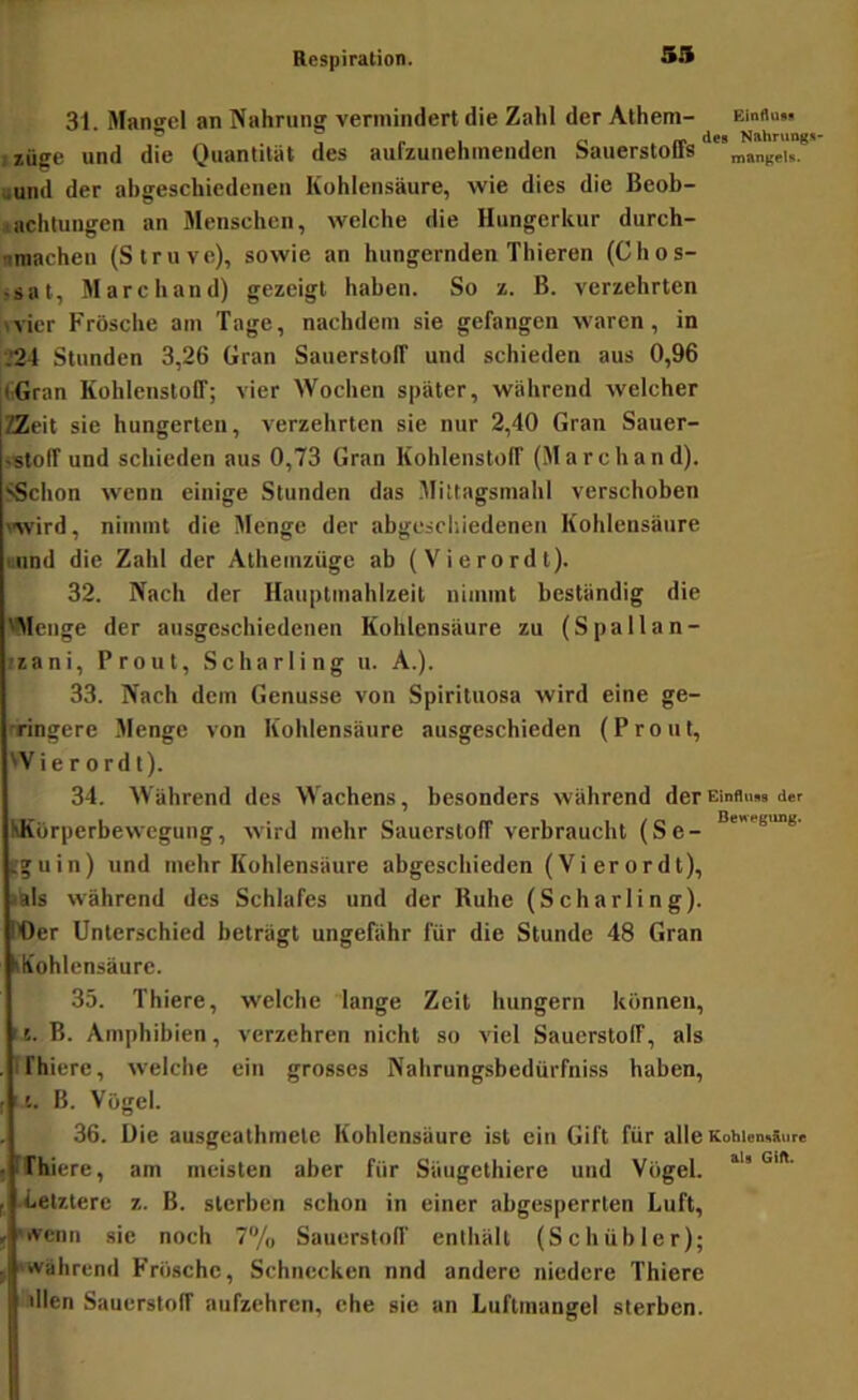 53 31. Mangel an Nahrung vermindert die Zahl der Alhem- Einflu». • lüge und die Quantität des aufzunehmenden Sauerstofifs •and der ahgeschiedenen Kohlensäure, wie dies die Beob- <achlungen an Menschen, welche die Hungerkur durch- »macheu (Struve), sowie an hungernden Thieren (Chos- ,sat, Marchand) gezeigt haben. So z. B. verzehrten tvier Frösche am Tage, nachdem sie gefangen waren, in ■.*24 Stunden 3,26 Gran SauerstolT und schieden aus 0,96 (iGran Kohlenstoff; vier Wochen später, während welcher ZZeit sie hungerten, verzehrten sie nur 2,40 Gran Sauer- sstoff und schieden aus 0,73 Gran Kohlenstoff (Marchand). SSchon wenn einige Stunden das .Mittagsmahl verschoben wird, nimmt die Menge der abgeschiedenen Kohlensäure uiind die Zahl der Athemzüge ab (Vierordt). 32. Nach der Hauptmahlzeit nimmt beständig die 'Menge der ausgeschiedenen Kohlensäure zu (Spallan- •zani, Prout, Scharling u. A.). 33. Nach dem Genüsse von Spirituosa wird eine ge- nringere Menge von Kohlensäure ausgeschieden (Prout, 'Vierordt). 34. Während des Wachens, besonders während derEinflmu der KKörperbewegung, wird mehr Sauerstoff verbraucht (Se- tguin) und mehr Kohlensäure abgeschieden (Vierordt), lals während des Schlafes und der Ruhe (Scharling). rOcr Unterschied beträgt ungefähr für die Stunde 48 Gran kh'ohicnsäure. 35. Thiere, welche lange Zeit hungern können, r 5. B. Amphibien, verzehren nicht so viel Sauerstoff, als IFhiere, welche ein grosses Nahrungsbedürfniss haben, 1'.. B. Vögel. 36. Uie ausgeathmetc Kohlensäure ist ein Gift für alle Kohien>«ure ffhiere, am meisten aber für Säugethiere und Vögel. «^letztere z. B. sterben schon in einer abgesperrten Luft, •ivenn sie noch 7% Sauerstoff enthält (Schübler); 'Während Frösche, Schnecken nnd andere niedere Thiere dien Sauerstoff aufzehren, ehe sie an Luftmangel sterben.