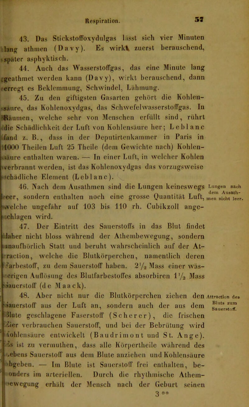 59 4.3. Das Stickstoffoxydiilgas lasst sich vier Minuten :lang athmen (Davy). Es wirkl zuerst berauschend, • später asphyklisch. 44. Auch das WasserstolTgas, das eine Minute lang egeathmet werden kann (Davy), wirkt berauschend, dann i-erregt es Beklemmung, Schwindel, Lähmung. 45. Zu den giftigsten Gasarten gehört die Kohlen- •säure, das Kohlenoxydgas, das Schwefehvasserstolfgas. In Ifläumen, welche sehr von Menschen erfüllt sind, röhrt ■idie Schädlichkeit der Luft von Kohlensäure her; Leblanc ufand z. B., dass in der Deputirtenkammer in Paris in 11000 Tlieilen Luft 25 Thcile (dem Gewichte nach) Kolilen- Bäure enthalten waren. — In einer Luft, in welcher Kohlen »verbrannt werden, ist das Kohlenoxydgas das vorzugsweise »'tchädliche Element (Leblanc). 46. Nach dem Ausathmen sind die Lungen keineswegs Lungen nach reer, sondern enthalten noch eine grosse Ounnlität Luft, „en nicht leer, welche ungefähr auf 103 bis 110 rh. Cubikzoll ange- Kichlagen wird. 47. Der Eintritt des Sauerstoffs in das Blut rindet tlaher nicht bloss während der Athembewegung, sondern lanaufliorlich Statt und beruht wahrscheinlich auf der At- rraction, welche die Blutkörperchen, namentlich deren '.■»'arbestolT, zu dem Sauerstoff haben. 2'/2 Mass einer wäs- ■’origen .‘Vullösting des Blutfarbestolfes absorbiren V/^ Mass iJauerstolT (de Maack). 48. Aber nicht nur die Blutkörperchen ziehen den Attraction de» liauerstoff aus der Luft an, sondern auch der aus dem saül'«o™ ■Hute geschlagene Faserstoff (Scherer), die frischen • iier verbrauchen Sauerstoff, und bei der Bebrütung wird Kohlensäure entwickelt (Baudrim ont und St. Auge). ■'’s ist zu vermulhen, dass alle Körperthcile während des .ebens Sauerstoff aus dem Blute anziehen und Kohlensäure f'bgcben. — Im Blute ist Sauerstolf frei enthalten, be- onders im arteriellen. Durch die rhythmische Alhem- •ewegung erhält der Mensch nach der Geburt seinen 3..