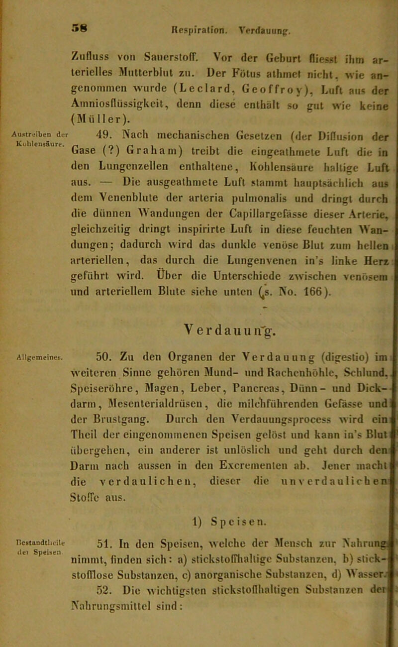 Respiration. Verrtauunp. Auntreiben der Kuhlensiure. Allgemeinem. ncBtandtheUe d«) Speisen Zufluss von Sauersloff. Vor der Geburt fliesst ihm ar- terielles Mutterblul zu. Der Fötus athmet nicht, wie an- genommen wurde (Leclard, Geoffroy), Luft aus der Amniosflüssigkeit, denn diese enthält so gut wie keine (Müller). 49. Nach mechanischen Gesetzen (der Dillusion der Gase (?) Graham) treibt die eiugeathmete Luft die in den Lungenzellen enthaltene, Kohlensäure haltige Luft aus. — Die ausgealhmete Luft stammt hauptsächlich aus dem Vcnenblute der arteria pulmonalis und dringt durch die dünnen Wandungen der Capillargefässe dieser .\rterie, gleichzeitig dringt inspirirte Luft in diese feuchten Wan- dungen ; dadurch wird das dunkle venöse Blut zum hellen i arteriellen, das durch die Lungenvenen in’s linke Herz geführt wird. Uber die Unterschiede zwischen venösem und arteriellem Blute siche unten (^s. No. 166). V e r d a u u u'g. 50. Zu den Organen der Verdauung (digestio) im weiteren Sinne gehören Mund- und Rachenhöhle, Schlund,. Speiseröhre, Magen, Leber, Pancrcas, Dünn- und Dick-- darm, Mesenterialdrüsen, die inilchführenden Gelasse und: der Bfustgang. Durch den Verdauungsprocess wird ein; Thcil der eingenommenen Speisen gelöst und kann in’s Blut übergehen, ein anderer ist unlöslich und geht durch den: Darm nach aussen in den Excrementen ab. Jener macht die verdaulichen, dieser die unverdaulichen' Stoffe aus. 1) Speisen. 51. In den Speisen, welche der Mensch zur Nahrung nimmt, finden sich: a) stickstolTliaUigc Substanzen, b) stick- stofllose Substanzen, c) anorganische Substanzen, d) Wasser. 52. Die wichtigsten stickstoflhaltigen Substanzen der Nahrungsmittel sind;