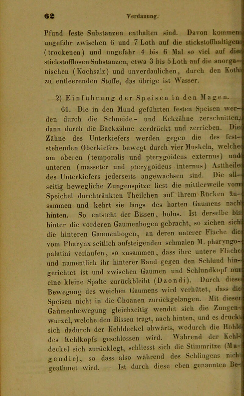 Pfund feste Substanzen enthalten sind. Davon kommen' ungefähr zwischen 6 und 7 Loth auf die stickstofihaltigea, (trockenen) und ungefähr 4 bis 6 Mal so viel auf di» stickslofflosen Substanzen, etwa 3 bis 5 Loth auf die anorga- nischen (Kochsalz) und unverdaulichen, durch den Kolh: zu entleerenden Stoffe, das übrige ist Wasser. 2) Einführung der Speisen in den Magen. 61. Die in den Mund geführten festen Speisen wer- den durch die Schneide- und Eckziihne zerschnitten- dann durch die Backzähne zerdrückt und zerrieben. Die Zähne des Unterkiefers werden gegen die des fest- stehenden Oberkiefers bewegt durch vier Muskeln, welche am oberen (tetnporalis und pterygoideus externus) und unteren (masseter und pterygoideus internus) .\sttheile des Unterkiefers jederseits angewachsen sind. Die all- seitig bewegliche Zungenspitze liest die mittlerweile vom Speichel durchtränkten Theilchen auf ihrem Rücken 4u- sammen und kehrt sie längs des harten Gaumens nach hinten. So entsteht der Bissen, bolus. Ist derselbe bis hinter die vorderen Gaumenbogen gebracht, so ziehen sicbi die hinteren Gaumenbogen, an deren unterer Fläche die vom Pharynx seitlich aufsteigenden schmalen M. pharyngo- palatini verlaufen, so zusammen, dass ihre untere Flächt und namentlich ihr hinterer Rand gegen den Schlund hin- gerichtet ist und zwischen Gaumen und Schlundkopf nui eine kleine Spalte zurückbleibt (Dzondi). Durch dies« Bewegung des weichen Gaumens wird verhütet, dass di« Speisen nicht in die Choanen zurückgelangen. Mit diesei Gaümenbewegung gleichzeitig wendet sich die Zungen- wurzel, welche den Bissen trägt, nach hinten, und cs drückt sich dadurch der Kehldeckel abwärts, wodurch die Höhlt des Kehlkopfs geschlossen wird. Während der KehU deckel sich zurücklegl, schliesst sich die Slimnirilze (Ma- gen die), so dass also während des Sehlingens nich gcalhmet wird. — Ist durch diese eben genannten Be-