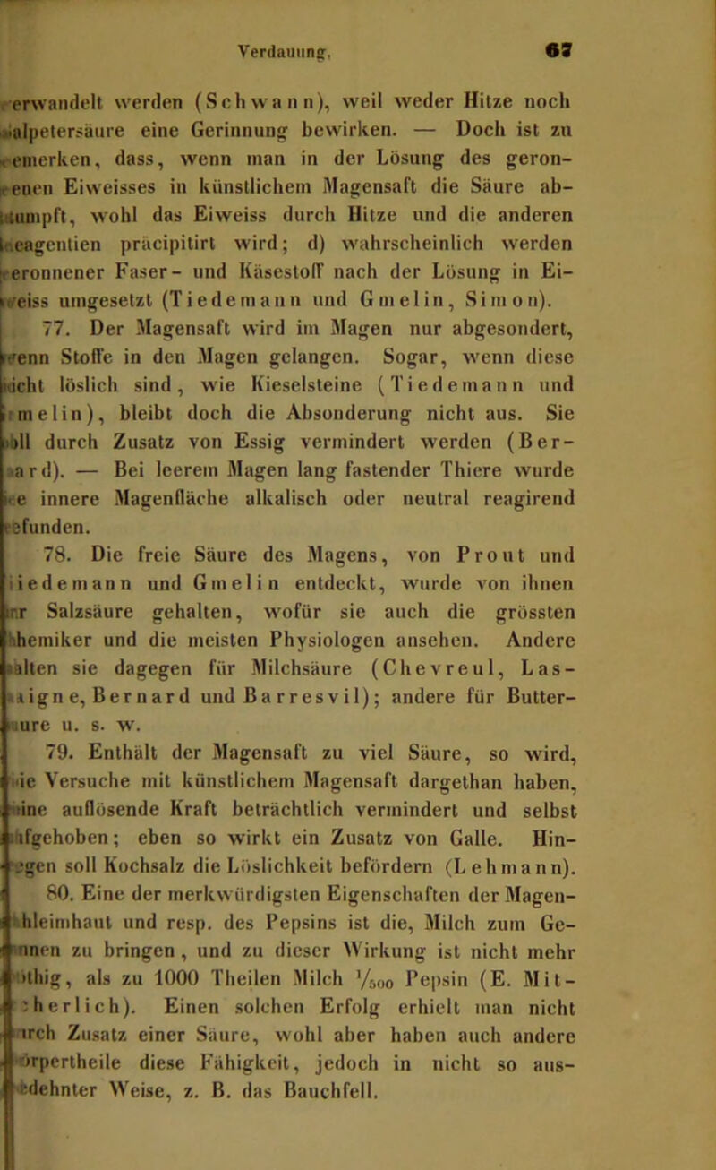l■•e^^vall(l^>lt werden (Schwann), weil weder Hitze noch Salpetersäure eine Gerinnung bewirken. — Doch ist zu ^-emerken, dass, wenn man in der Lösung des geron- »■euen Eiwcisses in künstlichem Magensaft die Säure ab- idumpft, wohl das Eiweiss durch Hitze und die anderen Ineagentien präcipilirt wird; d) wahrscheinlich werden [reronnener Faser- und Käsestolf nach der Lösung in Ei- irtreiss umgesetzt (Tiedemann und Gmelin, Simon). 77. Der Magensaft wird iin Magen nur abgesondert, reenn Stoffe in den Magen gelangen. Sogar, wenn diese xicht löslich sind, wie Kieselsteine (Tiedemann und : me Iin), bleibt doch die Absonderung nicht aus. Sie >bll durch Zusatz von Essig vermindert werden (Ber- •ard). — Bei leerem Magen lang fastender Thiere wurde ke innere Magenfläche alkalisch oder neutral reagirend sefunden. 78. Die freie Säure des Magens, von Front und tiedemann und Gmelin entdeckt, wurde von ihnen irr Salzsäure gehalten, w'ofür sie auch die grössten khemiker und die meisten Physiologen ansehen. Andere lälten sie dagegen für Milchsäure (Chevreul, Las- liigne, Bernard und B a r r es v i 1); andere für Butter- uure u. s. w. 79. Enthält der Magensaft zu viel Säure, so wird, nie Versuche mit künstlichem Magensaft dargethan haben, «ine auflösende Kraft beträchtlich vermindert und selbst nfgchoben; eben so wirkt ein Zusatz von Galle. Hin- “egen soll Kochsalz die Löslichkeit befördern (L ehmann). 80. Eine der merkwürdigsten Eigenschaften der Magen- + hleimhaut und resp. des Pepsins ist die, Milch zum Ge- mnen zu bringen, und zu dieser Wirkung ist nicht mehr 'tithig, als zu 1000 Theilen Milch '/j„o Pepsin (E. Mit- i:herlich). Einen solchen Erfolg erhielt man nicht ! trch Zusatz einer Säure, wohl aber haben auch andere •örpertheile diese Fähigkeit, jedoch in nicht so aus- •tdehnler Weise, z. B. das Bauchfell.