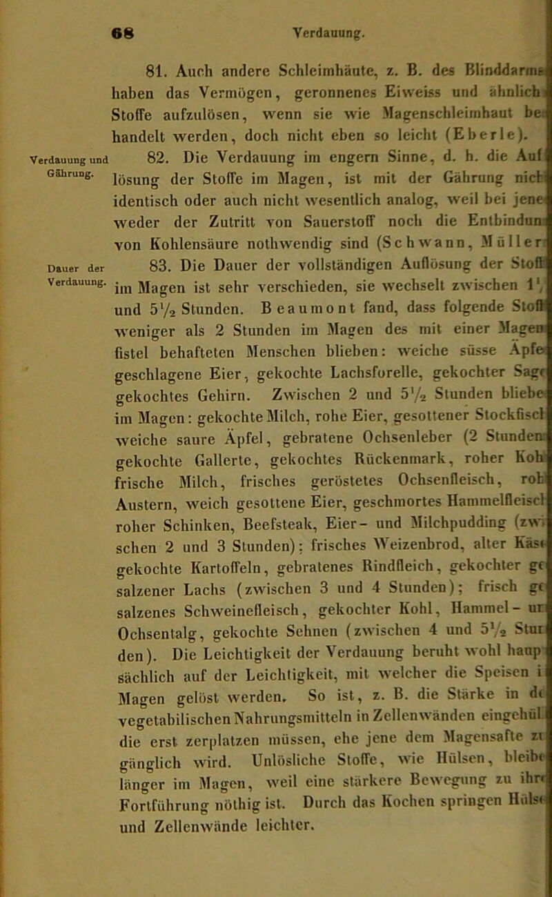 Verdauung und GShrung. Dauer der Verdauung. 81. Auch andere Schleimhäute, z. B. des Blinddarms haben das Vermögen, geronnenes Eiweiss und ähnlicbi Stoffe aufzulösen, wenn sie wie .Magenschleimhaut bet handelt werden, doch nicht eben so leicht (Eberle). 82. Die Verdauung im engem Sinne, d. h. die Aul lösung der Stoffe im Magen, ist mit der Gährung nichi identisch oder auch nicht wesentlich analog, weil bei jenei weder der Zutritt von Sauerstoff noch die Entbindnn; von Kohlensäure nothwendig sind (Schwann, .Müller’ 83. Die Dauer der vollständigen Auflösung der Stoff im Magen ist sehr verschieden, sie wechselt zwischen 1 und 5Va Stunden. Beauinont fand, dass folgende Stoff weniger als 2 Stunden im Magen des mit einer Magen fistel behafteten Menschen blieben: weiche süsse .\pfe- geschlagene Eier, gekochte Lachsforelle, gekochter Sage gekochtes Gehirn. Zwischen 2 und b’/a Stunden bliebe im Magen: gekochte Milch, rohe Eier, gesottener Stockfiscl weiche saure Äpfel, gebratene Ochsenleber (2 Stunden: gekochte Gallerte, gekochtes Rückenmark, roher Koh' frische Milch, frisches geröstetes Ochsenfleisch, rohl Austern, weich gesottene Eier, geschmortes Hammelfleiscl roher Schinken, Beefsteak, Eier- und Milchpudding (zwi sehen 2 und 3 Stunden); frisches Weizenbrod, alter Käst gekochte Kartoffeln, gebratenes Rindfleich, gekochter gf salzener Lachs (zwischen 3 und 4 Stunden); frisch gf salzenes Schweinefleisch, gekochter Kohl, Hammel - ut Ochsentalg, gekochte Sehnen (zwischen 4 und b'Ä Stur den). Die Leichtigkeit der Verdauung beruht wohl haup sächlich auf der Leichtigkeit, mit welcher die Speisen i Magen gelöst werden. So ist, z. B. die Stärke in de vegetabilischen Nahrungsmitteln in Zellenwänden eingchül. die erst zerplatzen müssen, ehe jene dem Magensafte ii gänglich wird. Unlösliche Stoffe, wie Hülsen, bleibe länger im Magen, weil eine stärkere Bewegung zu ihre Fortführung nölhig ist. Durch das Kochen springen Hülse und Zellenwände leichter.