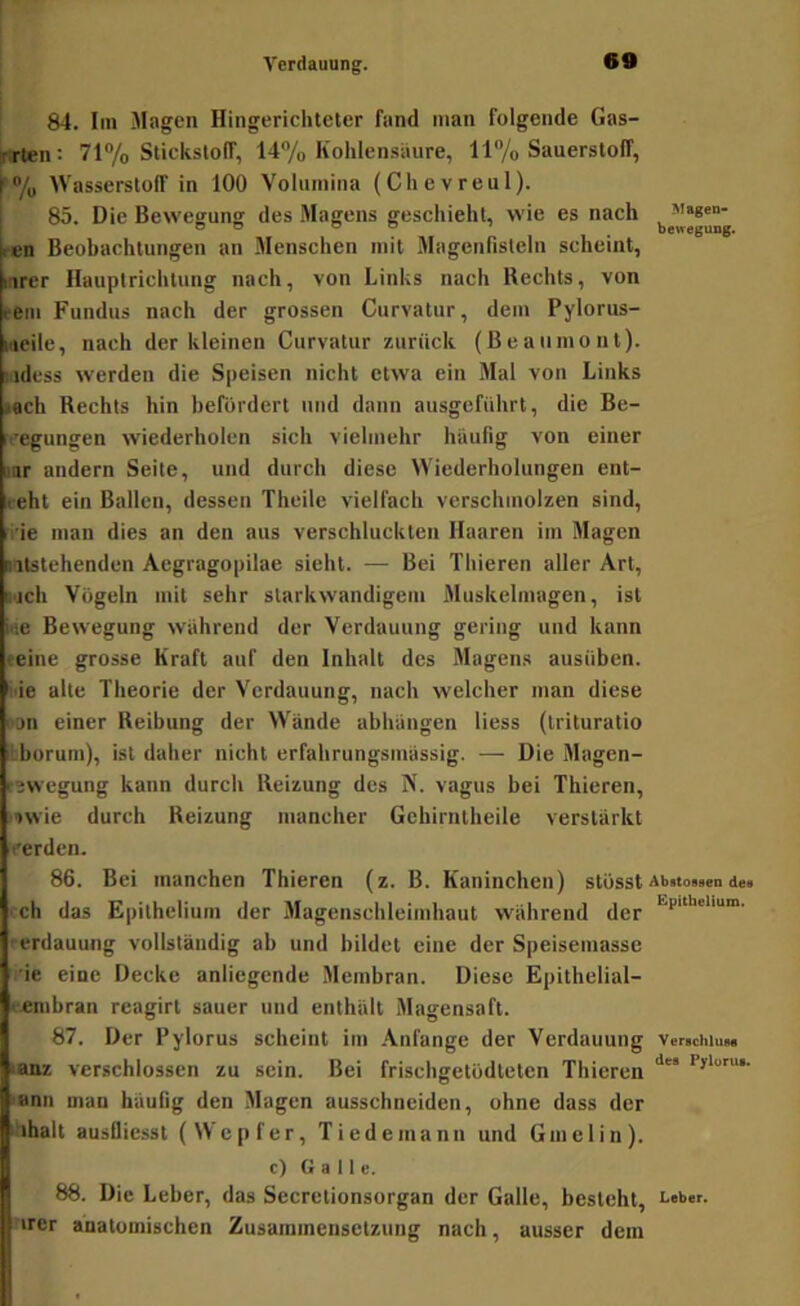 84. lin Magen Hingerichteter fand man folgende Gas- firten: 71% Stickslolf, 14”/o Kohlensäure, ll/o Sauerstoff, Wasserstoff in 100 Volumina (Chevreul). ; 85. Die Bewegung des Magens geschieht, wie es nach ^ ren Beobachtungen an Menschen mit Magenfisteln scheint, inrer Hauptrichtung nach, von Links nach Rechts, von fern Fundus nach der grossen Curvatur, dem Pylorus- lueile, nach der kleinen Curvatur zurück (Beaumont), lidess werden die Speisen nicht etwa ein Mal von Links »ach Rechts hin berordert und dann ausgeführt, die Be- ilegungen wiederholen sich vielmehr häufig von einer anr andern Seite, und durch diese Wiederholungen ent- geht ein Ballen, dessen Theile vielfach verschmolzen sind, i’ie man dies an den aus verschluckten Haaren im Magen altstehenden Aegragopilae sieht. — Bei Thieren aller Art, t'jch Vögeln mit sehr slarkwandigem Muskelmagen, ist iae Bewegung während der Verdauung gering und kann (-eine grosse Kraft auf den Inhalt des Magens ausüben, f.ie alte Theorie der Verdauung, nach welcher man diese njn einer Reibung der Wände abhäugen Hess (trituratio ilborum), ist daher nicht erfahrungsmässig. — Die Magen- r^wegung kann durch Reizung des N. vagus bei Thieren, ■iwie durch Reizung mancher Gehirntheile verstärkt Verden. 86. Bei manchen Thieren (z. B. Kaninchen) stösst Abitossen de» ■ ch das Epithelium der Magenschleimhaut während der • erdauung vollständig ab und bildet eine der Speisemasse •ie eine Decke anliegende Membran. Diese Epithelial- eembran rcagirt sauer und enthält Magensaft. 87. Der Pylorus scheint im .\nfangc der Verdauung Ver>ciiiuM tanz verschlossen zu sein. Bei frischgetodteten Thieren »anii man häufig den Magen ausschneiden, ohne dass der nhalt ausfliesst (Wepfer, Tiedemann und Gmelin). c) Galle. 88. Die Leber, das Secretionsorgan der Galle, besieht, cober.