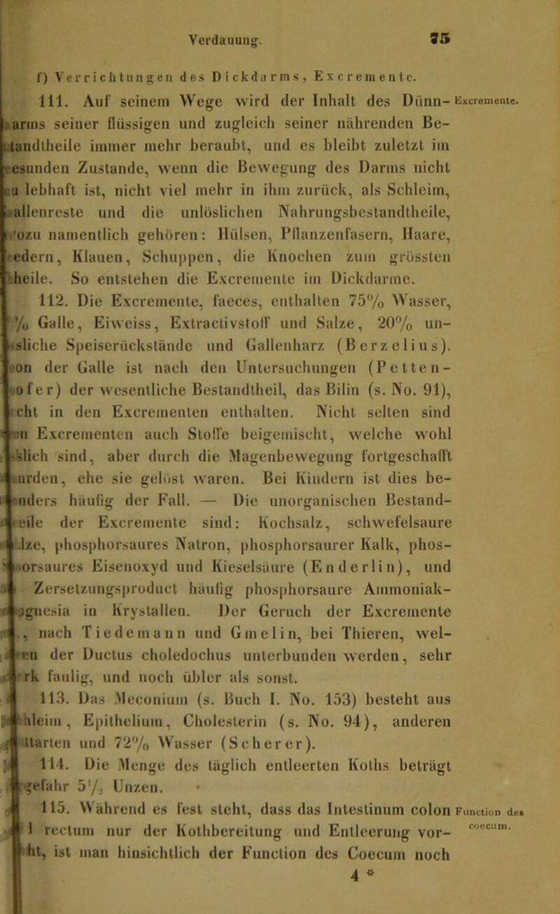 f) Verriclitungen de.s Dickdarms, Exeremente. 111. Auf seinem Wege wird der Iiilialt des Dünn-E«remante. ..arins seiner flüssigen und zugleicli seiner nährenden ße- Uandllieile immer mehr beraubt, und es bleibt zuletzt iin t-esunden Zustande, wenn die Bewegung des Darms nicht im lebhaft ist, nicht viel mehr in ihm zurück, als Schleim, «allenreste und die unlöslichen Nahrungsbcstandtheile, m’ozu namentlich gehören: Hülsen, Pflanzenfasern, Haare, redern, Klauen, Schuppen, die Knochen zum grössten tiheile. So entstehen die Excremente im Dickdarme. 112. Die Exeremente, faeees, enthalten 75% Wasser, ’’/o Galle, Eiweiss, Extractivslolf und Salze, 20% un- >sliche Speiserückstände und Gallenharz (Herze lins). ■'On der Galle ist nach den Untersuchungen (Petten- 1)0fer) der wesentliche Bestandtheil, das Bilin (s. No. 91), icht in den Excreinenten enthalten. Nicht selten sind im Excreinenten auch Stolle beigemiseht, welche wohl tklicli sind, aber durch die Magenbewegung fortgeschafl'l Durden, ehe sie gelöst waren. Bei Kindern ist dies be- nnders häulig der Fall. — Die unorganiseben Bestand- ceile der Exeremente sind: Kochsalz, schwefelsaure i.lze, phos|)horsaures Natron, phosphorsaurer Kalk, phos- •■orsaures Eisenoxyd und Kieselsäure (Endcrlin), und r< Zersetzungspruduct häulig phos|ihorsaure Ammoniak- f i'jgnesia in Krystallen. Der Geruch der Exeremente  , nach Tiedcmann und Gmelin, bei Thieren, wel- ;j ren der Ductus choledochus unterbunden werden, sehr 'rk faulig, und noch übler als sonst, i 11.3. D a .Meconium (s. Buch 1. No. 153) besteht aus i,i iihleim, E|)ithelium, Cholesterin (s. No. 94), anderen t Harten und 72/o Wasser (Scherer). Ji 111. Die .Menge des täglich entleerten Koths beträgt . gefahr 5'/. Unzen. ^ 115. Während es fest steht, dass das Intestinum colon nctiuD dei I rectum nur der Kothbereitung und Entleerung vor- ht, ist man hinsichtlich der Function des Coecum noch 4 *
