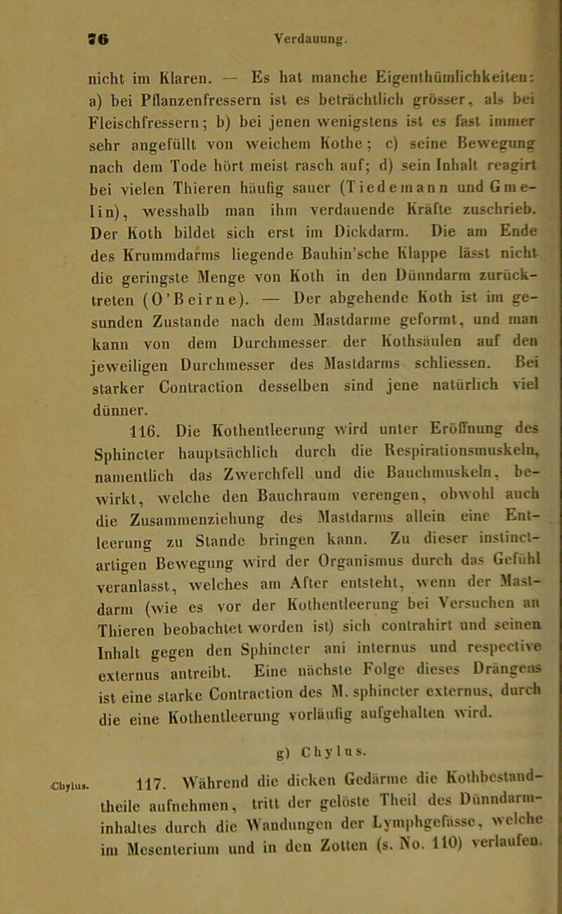 ST ■r. nicht im Klaren. — Es hat manche Eigenthümlichkeiten: a) bei Pflanzenfressern ist es beträchtlich grösser, als bei Fleischfressern; b) bei jenen wenigstens ist es fast immer sehr angefüllt von weichem Kothe; c) seine Bewegung nach dem Tode hört meist rasch auf; d) sein Inhalt reagirt bei vielen Thieren häufig sauer (Tiedemann undGme- lin), wesshalb man ihm verdauende Kräfte zuschrieb. Der Koth bildet sich erst im Dickdarm. Die am Ende des Krummdarms liegende Bauhin’sche Klappe lässt nicht die geringste Menge von Koth in den Dünndarm zurück- treten (O’Beirne). — Der abgehende Koth ist im ge- sunden Zustande nach dem Mastdarme geformt, und man kann von dem Durchmesser der Kothsäulen auf den jeweiligen Durchmesser des Mastdarms schliessen. Bei starker Contraclion desselben sind jene natürlich viel dünner. 116. Die Kothentleerung wird unter Eröffnung des Sphincter hauptsächlich durch die Respirationsmuskeln, namentlich das Zwerchfell und die Bauchmuskeln, be- wirkt, welche den Bauchraum verengen, obwohl auch die Zusammenziehung des Mastdarms allein eine Ent- leerung zu Stande bringen kann. Zu dieser instinct- artigen Bewegung wird der Organismus durch das Gefühl veranlasst, welches am After entsteht, wenn der Mast- darm (wie es vor der Kothentleerung bei Versuchen an Thieren beobachtet worden ist) sich contrahirt und seinen Inhalt gegen den Sphincter ani internus und respcctive externus antreibt. Eine nächste Folge dieses Drängens ist eine starke Contraction des M. sphincter externus, durch die eine Kothentleerung vorläufig aufgehalten wird. g) Chylus. cu,iu.. 117. Während die dicken Gedärme die Kothbestand- theile aufnehmen, tritt der gelöste Theil des Dunndarm- inhidtes durch die Wandungen der Lymphgefässc, welche im Mesenterium und in den Zotten (s. rto. 110) verlaufen.