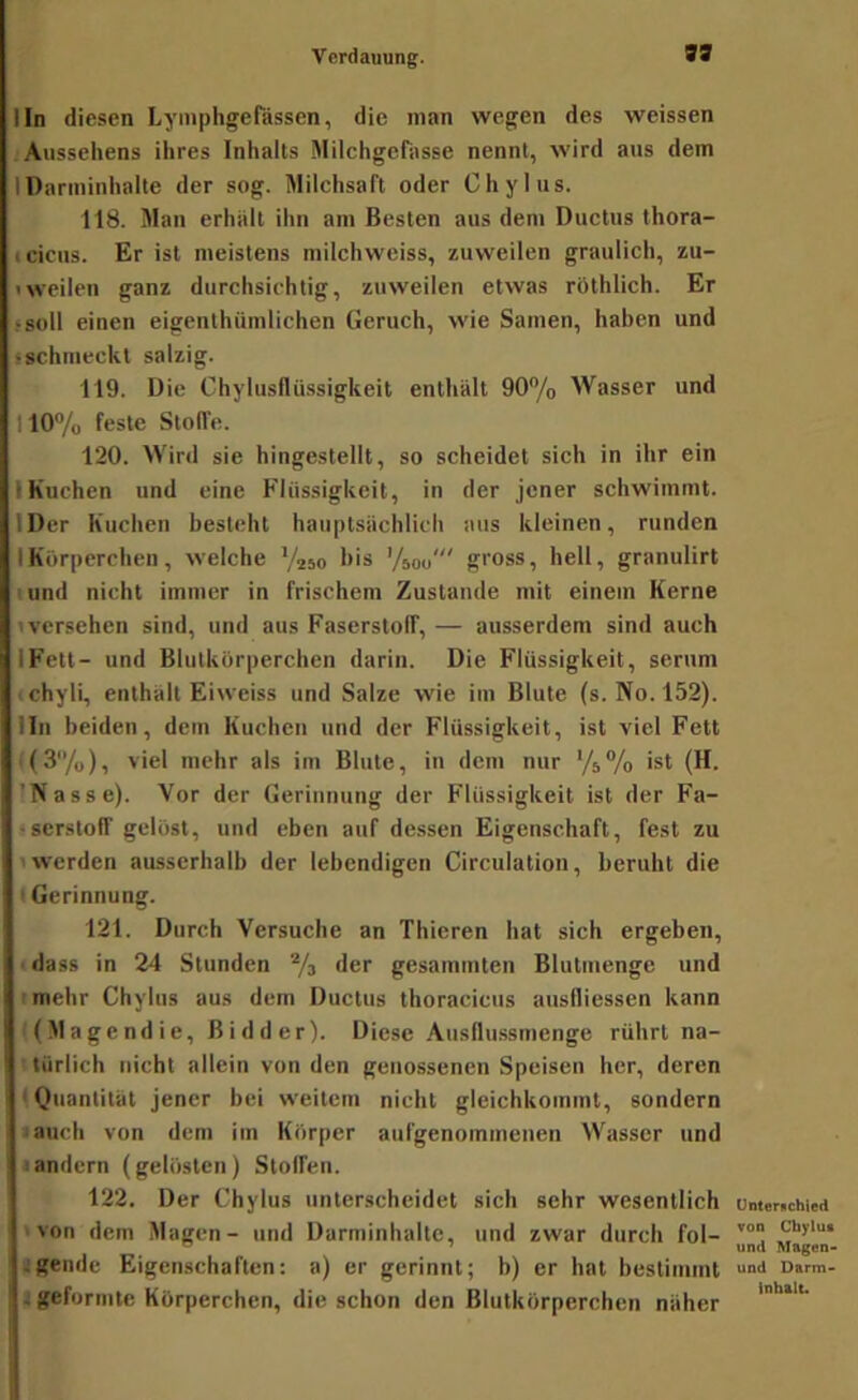 99 lln diesen Lymphgefässen, die man wegen des weissen Aussehens ihres Inhalts Milchgefasse nennt, wird aus dem 1 Darminhalte der sog. Milchsaft oder Chylus. 118. Man erhält ihn am Besten aus dem Ductus thora- icicus. Er ist meistens milchweiss, zuweilen graulich, zu- Iweilen ganz durchsichtig, zuweilen etwas röthlich. Er ‘soll einen eigenthümlichen Geruch, wie Samen, haben und ischmeckt salzig. 119. Die Chylusflüssigkeit enthält 90% Wasser und 110% feste Stoffe. 120. Wird sie hingestellt, so scheidet sich in ihr ein IKuchen und eine Flüssigkeit, in der jener schwimmt. IDer Kuchen besteht hauptsächlich aus kleinen, runden IKörperchen, welche '/250 bis ’/soo' gross, hell, granulirt I und nicht immer in frischem Zustande mit einem Kerne iversehen sind, und aus Faserstoff, — ausserdem sind auch IFett- und Blutkörperchen darin. Die Flüssigkeit, serum ichyli, enthält Eiweiss und Salze wie im Blute (s. No. 152). lln beiden, dem Kuchen und der Flüssigkeit, ist viel Fett i(3/o), viel mehr als im Blute, in dem nur '4% ist (H. 'Nasse). Vor der Gerinnung der Flüssigkeit ist der Fa- sserstoff gelöst, und eben auf dessen Eigenschaft, fest zu 'Werden ausserhalb der lebendigen Circulation, beruht die t Gerinnung. 121. Durch Versuche an Thicren hat sich ergeben, ■ dass in 24 Stunden % der gesammten Blutmenge und 'mehr Chylus aus dem Ductus thoraciciis ausfliessen kann ■ (.Magendie, Bidder). Diese .Ausflussmenge rührt na- türlich nicht allein von den genossenen Speisen her, deren 1 Quantität jener bei weitem nicht gleichkoinmt, sondern laucli von dem im Körper aufgenommenen Wasser und • andern (gelösten) Stoffen. 122. Der Chylus unterscheidet sich sehr wesentlich 'von dem Magen- und Darminhaltc, und zwar durch fol- jgendc Eigenschaften: a) er gerinnt; b) er hat bestimmt t geformte Körperchen, die schon den Blutkörperchen näher Unternchied von Chylus und Magon> und Darm> Inhalt.
