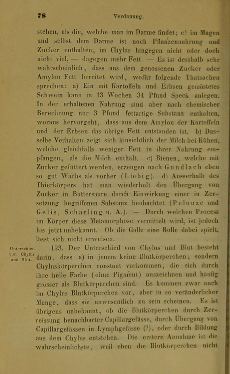 ! stehen, als die, welche man im Darme findet; c) im Magen und seihst dem Darme ist noch PllanV.ennahrung und Zucker enthalten, im Chyhis hingegen nicht oder doch nicht viel, — dagegen mehr Fett. — Es ist desshalb sehr wahrscheinlich, dass aus dem genossenen Zucker oder Amylon Fett bereitet wird, wofür folgende Thatsachen sprechen; a) Ein mit Kartolfeln und Erbsen gemästetes Schwein kann in 13 Wochen 34 Pfund Speck anlegen. In der erhaltenen Nahrung sind aber nach chemischer Berechnung nur 3 Pfund fettartige Substanz enthalten, woraus hervorgeht, dass aus dem Amylon der Kartoffeln und der Erbsen das übrige Fett entstanden ist. b) Das- selbe Verhalten zeigt sich hinsichtlich der Milch bei Kühen, welche gleichfalls weniger Fett in ihrer Nahrung em- pfangen, als die Milch enthält, c) Bienen, welche mit Zucker gefüttert werden, erzeugen nach Gundlach eben so gut Wachs als vorher (Liebig). d) .Ausserhalb des Thierkürpers hat man wiederholt den Übergang von Zucker in Bnttersäure durch Einwirkung einer in Zer- setzung begriffenen Substanz beobachtet (Pelouze und Gelis, Scharling u. A.). — Durch welchen Process im Körper diese .Metamorphose vermittelt wird, ist jedoch bis jetzt unbekannt. Ob die Galle eine Rolle dabei spielt, lässt sich nicht erweisen. Unterschied 123. Der Unterschied von Chyhis und Blut besteht darin, dass a) in jenem keine Blutkörperchen, sondern Chyluskörperchen constant Vorkommen, die sich durch ihre helle Farbe (ohne Pigment) aiiszcichnen und häufig grösser als Blutkörperchen sind. Es kommen zwar auch im Ghylus Blutkörperchen vor, aber in so veränderlicher Mcnn-e. dass sic nnwesenllich zu sein scheinen. Es ist übrigens unbekannt, ob die Bhitkörpcrcben durch Zer- rcissiing benachbarter Capillargcfässe, durch Übergang von Capillargefässen in Lymphgefässc (?), oder durch Bildung aus dem Chylns entstehen. Die crslcre Annahme ist die wahrscheinlichste, weil eben die Blutkiirperchcn nicht