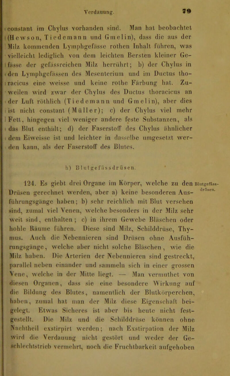 iconstanl im Cliyliis vorhanden sind. Man hat beobachtet ((Hewson, Tiedeinann und Gmelin), dass die aus der ■Milz kommenden Lymphgefässe rothen Inhalt führen, was vielleicht lediglich von dem leichten Bersten kleiner Ge- I fasse der gefiissreichen Milz herrührt; b) der Chylus in I den Lymphgefassen des Mesenterium und ini Ductus Iho- I racicus eine weisse und keine rolhe Färbung hat. Zu- weilen wird zwar der Chylus des Ductus thoracicus an ■ der Luft röthlich (Tiedcmann und Gmelin), aber dies i ist nicht conslanl ( M ü 11 e r); c) der Chylus viel mehr IFelt, hingegen viel weniger andere feste Substanzen, als I das Blut enthält; d) der Faserstoff des Chylus ähnlicher I dem Eiweisse ist und leichter in dasselbe nmgesetzt wer- den kann, als der FaserstolT des Blutes. h) B I ut gcfäs särüscn. 124. Es giebt drei Organe im Körper, welche zu den Biutgetsss- Drüscn gerechnet werden, aber a) keine besonderen Aus- führungsgänge haben; b) sehr reichlich mit Blut versehen sind, zumal viel Venen, welche besonders in der Milz sehr weit sind, enthalten ; c) in ihrem Gewebe Bläschen oder hohle Bäume führen. Diese sind Milz, Schilddrüse, Thy- mus. Auch die Nebennieren sind Drüsen ohne Ansfüh- rungsgänge , welche aber nicht solche Bläschen, wie die Milz haben. Die Arterien der Nebennieren sind gestreckt, parallel neben einander und sammeln sich in einer grossen Vene, welche in der Mitte liegt. — Man vcrmuthet von diesen Organen, dass sie eine besondere Wirkung auf die Bildung des Blutes, namentlich der Blutkörperchen, haben, zumal hat man der Milz diese Eigenschaft bei- gelegt. Etwas Sicheres ist aber bis beute nicht fest- gestellt. Die Milz und die Schilddrüse können ohne Nachlheil exslirpirt werden; nach Exstirpation der Milz wird die Verdauung nicht gestört und weder der Ge- «chlechtstrieb vermehrt, noch die Fruchtbarkeit aufgehoben