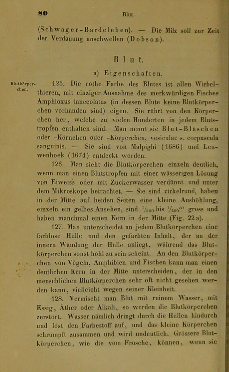 Blutkörper* eben. (Schwager-Bardeleben). — Die Milz soll zur Zeit der Verdauung anschwellen (Dobson). Blut. a) Eigenschaften. 125. Die rothe Farbe des Blutes ist allen Wirbcl- thieren, mit einziger Ausnahme des merkwürdigen Fisches Amphioxus lanceolalus (in dessen Blute keine Blutkörper- chen vorhanden sind) eigen. Sie rührt von den Körper- chen her, welche zu vielen Hunderten in jedem Bluts- tropfen enthalten sind. Man nennt sie Blut-Bläschen oder -Körnchen oder -Körperchen, vesiculae s. corpuscula sanguinis. — Sie sind von Malpighi (1686) und Leu- wenhoek (1674) entdeckt worden. 126. Man sieht die Blutkörperchen einzeln deutlich, wenn man einen Blutstropfen mit einer wässerigen Lösung von Eiweis's oder mit Zuckerwasser verdünnt und unter dem Mikroskope betrachtet. — Sie sind zirkelrund, haben in der Mitte auf beiden Seiten eine kleine Aushöhlung, einzeln ein gelbes Ansehen, sind Ysoo bis ‘/»oo' gross und haben manchmal einen Kern in der Mitte (Fig. 22 a). 127. Man unterscheidet an jedem Blutkörperchen eine farblose Hülle und den gefärbten Inhalt, der an der Innern Wandung der Hülle anliegt, während das Blut- körperchen sonst hohl zu sein scheint. An den Blutkörper- chen von Vögeln, Amphibien und Fischen kann man einen deutlichen Kern in der Mitte unterscheiden, der in den menschlichen Blutkörperchen sehr oft nicht gesehen wer- den kann, vielleicht wegen seiner Kleinheit. 128. Vermischt man Blut mit reinem Wasser, mit Essig, Äther oder Alkali, so werden die Blutkörperchen zerstört. Wasser nämlich dringt durch die Hüllen hindurch und löst den Farbestolf auf, und das kleine Körperchen schrumpft zusammen und wird undeutlich. Grössere Blut- körperchen, wie die vom Frosche, können, wenn sie