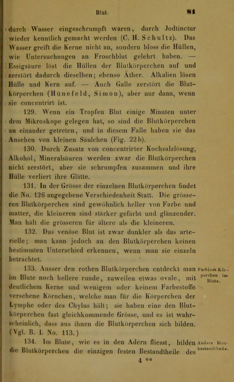 • durch Wasser eingeschrunipft waren, durch Jodlinctur wieder kenntlich gemacht werden (C. H. Schultz). Das Wasser greift die Kerne nicht an, sondern bloss die Hullen, wie Untersuchungen an Froschblut gelehrt haben. — i Essigsäure löst die Hüllen der Blutkörperchen auf und I eerstört dadurch dieselben; ebenso Äther. Alkalien lösen Hülle und Kern auf. — Auch Galle zerstört die Blut- körperchen (Hünefeld, Simon), aber nur dann, wenn sie concentrirt ist. 129. Wenn ein Tropfen Blut einige Minuten unter • dem Mikroskope gelegen hat, so sind die Blutkörperchen an einander getreten, und in diesem Falle haben sie das Ansehen von kleinen Säulchen (Fig. 22 b). 130. Durch Zusatz von concentrirter Kochsalzlösung, Alkohol, Mineralsäuren werden zwar die Blutkörperchen nicht zerstört, aber sie schrumpfen zusammen und ihre Hülle verliert ihre Glätte. 131. In der Grösse der einzelnen Blutkörperchen findet die No. 126 angegebene Verschiedenheit Statt. Die grösse- ren Blutkörperchen sind gewöhnlich heller von Farbe und matter, die kleineren sind stärker gefärbt und glänzender. Man hält die grösseren für ältere als die kleineren. 132. Das venöse Blut ist zwar dunkler als das arte- rielle; man kann jedoch an den Blutkörperchen keinen bestimmten Unterschied erkennen, wenn man sie einzeln betrachtet. 133. Ausser den rothen Blutkörperchen entdeckt man FarbionKor- iin Blute noch hellere runde, zuweilen etwas ovale, mit saji«. deutlichem Kerne und wenigem oder keinem Farbestolfe versehene Körnchen, welche man für die Körperchen der Lymphe oder des Chylus hält; sie haben eine den Blut- körperchen fast gleichkommendc Grösse, und es ist wahr- scheinlich, dass aus ihnen die Blutkörperchen sich bilden. (Vgl. B. I. No. 113.) 134. Im Blute, wie es in den Adern fliesst, bilden Amirr« nim- die Blutkörperchen die einzigen festen Bestandtheile 4 «tt