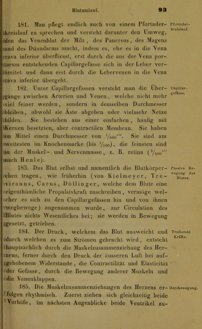 181. Man pflegt endlich auch von einem Pforlader- tkreislauf zu sprechen und versieht darunter den Umweg, liden das Vcnenhhit der Milz, des Pancreas, des Magens uund des Dünndarms macht, indem es, che es in die Vena rcava inferior üherfliesst, erst durch die aus der Vena por- Uarum entstellenden Capillargefässe sich in der Leber ver- bbreitet und dann erst durch die Lebervenen in die Vena rcava inferior übergeht. 182. Unter Capillargefiissen versieht man die Über- fgange zwischen Arterien und Venen, welche nicht mehr ■ viel feiner werden, sondern in demselben Durchmesser bleiben, obwohl sie Äste abgeben oder vielmehr Netze i'hilden. Sie bestehen aus einer einfachen, häulig mit KKernen besetzten, aber contractilen Membran. Sie haben lim Mittel einen Durchmesser von ’/soo'- Sie sind am 'Weitesten im Knochenmarke (bis '/loo) i die feinsten sind ,in der Muskel- und Nervenmasse, z. B. retina (Vsoo' miach llenle). 183. Das Blut selbst und namentlich die Blutkörper- i-chen tragen, wie früherhin (von Kielmeyer, Tre- iviranus, Carus, Dollinger, welche dem Blute eine reigenthümliche Propulsivkraft zuschreiben, vermöge wel- cher es sich zu den Capillargefässen hin und von ihnen 'wegbewege) angenommen wurde, zur Circulation des IBlutes nichts Wesentliches bei; sie werden in Bewegung igesetzl, getrieben. 184. Der Druck, welchem das Blut ausweicht und ddurch welchen es zum Strömen gebracht wird, entsteht thauptsachlich durch die Muskelzusammenziehung des Her- tzens, ferner durch den Druck der äusseren Luft bei auf- tgehübenem Widerstände , die Contractilität und Elasticität der Gefässe, durch die Bewegung anderer Muskeln und ‘ die Venenklappen. 185. Die Muskelzusammenziehungen des Herzens er- ' folgen rhythmisch. Zuerst ziehen sich gleichzeitig beide IVorhöfe, im nächsten Augenblicke beide Ventrikel zu- Pfortader- kreislauf. Capillar> gefEsse. Passive Be- wegung des Blutes. Treibende KrEfte. llerzbewegung.