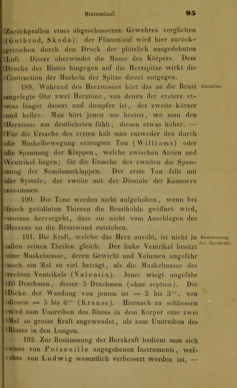 /Zurückprallen eines abgeschossenen Gewehres vergliclien ((Gulbrod, Skoda); der FliiUenlauf wird hier zurück- tgelrieben durch den Druck der plötzlich ausgedehiilen ILuft. Dieser überwindet die Masse des Körpers. Dem IDrucke des Blutes hingegen auf die Herzspitze wirkt die tConlraction der Muskeln der Spitze direct entgegen. 189. Wahrend des Herzstosses hört das an die Brust iiemöue. •angelegte Ohr zwei Herztöne, von denen der erstcre et- was langer dauert und dumpfer ist, der zweite kürzer uund heller. Man hört jenen am besten, wo man den HHerzstoss am deutlichsten fühlt, diesen etw'as höher. — IFür die Ursache des ersten halt man entweder den durch lidie Muskelbewegung erzeugten Ton (\\il Harns) oder üdie Spannung der Klappen , w’elche zwischen Atrien und Wentrikel liegen; für die Ursache des zweiten die Spaii- ■nung der Semilunarklappen. Der erste Tun fallt mit ilder Systole, der zweite mit der Diastole der Kammern izasammen. 190. Die Töne werden nicht aufgehoben, wenn bei (frisch getödteten Thieren die Brusthöhle geölfnet wird, >woraus hervorgeht, dass sie nicht vom Anschlägen des I Herzens an die Brustwand entstehen. 191. Die Kraft, welche das Herz ausübt, ist nicht in Bestimmung i«llen seinen Theilen gleich. Der linke Ventrikel besitzt reine Muskehnasse, deren Gewicht und Volumen ungefähr nnoch ein Mal so viel beträgt, als die Muskelmasse des rrechten Ventrikels (Valentin). Jener wiegt ungefähr 110 Drachmen, dieser 5 Drachmen (ohne septum). Die IDicke der Wandung von jenem ist = 2 bis 3', von diesem = 5 bis 6' (Krause). Hiernach zu schliessen »wird zum Umtreiben des Blutes in dem Körper eine zwei IMal so grosse Kraft augewendet, als zum Umtreiben des (Blutes in den Lungen. 192. Zur Bestimmung der Herzkraft bedient man sich c eines von P o i s e u i 11 e angegebenen Instruments, wel- ches von Ludwig wesentlich verbessert worden ist, —