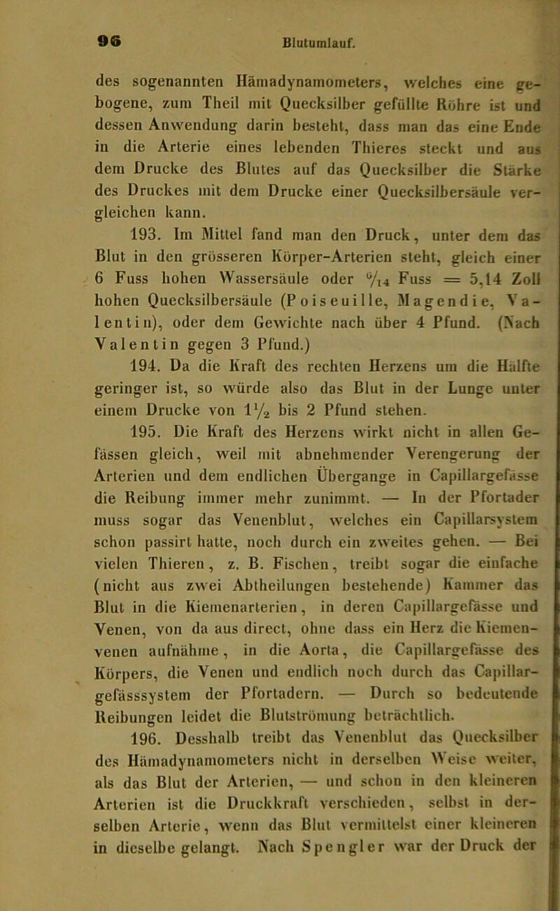 des sogenannten Hämadynamonieters, welches eine ge- bogene, zum Theil mit Quecksilber gefüllte Rühre ist und dessen Anwendung darin besteht, dass man das eine Ende in die Arterie eines lebenden Thieres steckt und aus dem Drucke des Blutes auf das Quecksilber die Starke des Druckes mit dem Drucke einer Quecksilbersäule ver- gleichen kann. 193. Im Mittel fand man den Druck, unter dem das Blut in den grösseren Körper-Arterien steht, gleich einer 6 Fuss hohen Wassersäule oder V14 Fuss = 5,14 Zoll hohen Quecksilbersäule (Poiseuille, Magen die, Va- lentin), oder dem Gewichte nach über 4 Pfund. (Nach Valentin gegen 3 Pfund.) 194. Da die Kraft des rechten Herzens um die Hälfte geringer ist, so würde also das Blut in der Lunge unter einem Drucke von lYa bis 2 Pfund stehen. 195. Die Kraft des Herzens wirkt nicht in allen Ge- lassen gleich, weil mit abnehmender Verengerung der Arterien und dem endlichen Übergange in Capillargefässe die Reibung immer mehr zunimmt. — In der Pfortader muss sogar das Venenblut, welches ein Capillarsyslem schon passirl hatte, noch durch ein zweites gehen. — Bei vielen Thieren, z. B. Fischen, treibt sogar die einfache (nicht aus zwei Abtheilungen bestehende) Kammer das Blut in die Kiemenarterien, in deren Capillargefässe und Venen, von da aus direct, ohne dtiss ein Herz die Kienien- venen aufnähme, in die Aorta, die Capillargefässe des Körpers, die Venen und endlich noch durch das Capillar- gefässsystem der Pfortadern. — Durch so bedeutende Reibungen leidet die Blutströmung beträchtlich. 196. Desshalb treibt das Venenblul das Quecksilber des Hämadynamonieters nicht in derselben Weise weiter, als das Blut der Arterien, — und schon in den kleineren Arterien ist die Druckkraft verschieden, selbst in der- selben Arterie, wenn das Blut vermittelst einer kleineren in dieselbe gelangt. Nach Spengler war der Druck der