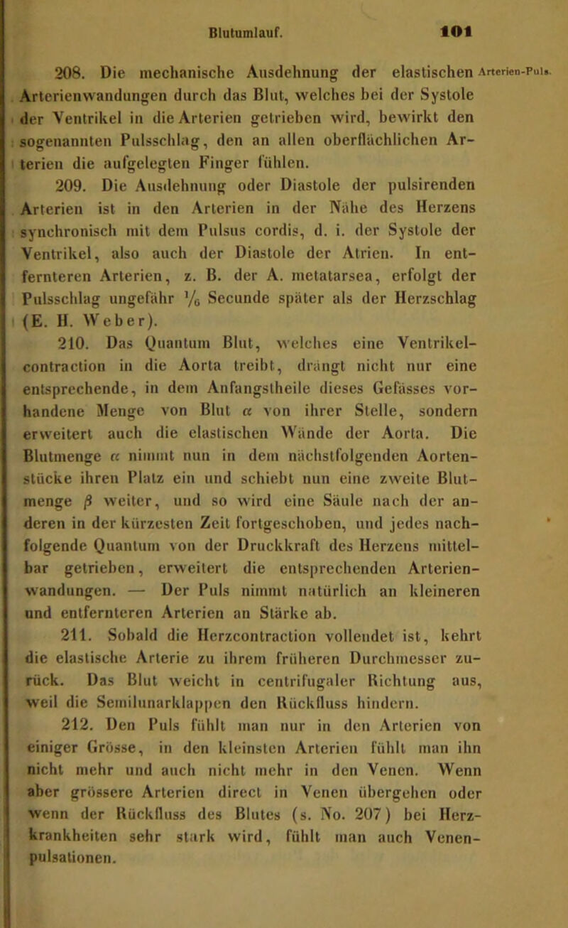 208. Die mechanische Ausdehnung der elastischen Arterien-Puu. Arterienwandungen durch das Blut, welches bei der Systole der Ventrikel in die Arterien getrieben wird, bewirkt den sogenannten Pulsschhig, den an allen oberflächlichen Ar- terien die aufgelegten Finger fühlen. 209. Die .\usdehnuug oder Diastole der pulsirenden Arterien ist in den Arterien in der Nähe des Herzens synchronisch mit dem Pulsus cordis, d. i. der Systole der Ventrikel, also auch der Diastole der Atrien. In ent- fernteren Arterien, z. B. der A. metatarsea, erfolgt der Pulsschlag ungefähr ’/g Secunde später als der Herzschlag (E. H. Weber). 210. Das Quantum Blut, welches eine Ventrikel- contraction in die Aorta treibt, drängt nicht nur eine entsprechende, in dem Aiifangstheile dieses Gefässes vor- handene Menge von Blut « von ihrer Stelle, sondern erweitert auch die elastischen Wände der Aorta. Die Blutmenge n niiuiut nun in dem nächstfolgenden Aorten- stücke ihren Platz ein und schiebt nun eine zweite Blut- menge ß weiter, und so wird eine Säule nach der an- deren in der kürzesten Zeit fortgeschoben, und jedes nach- ‘ folgende Quantum von der Druckkraft des Herzens mittel- bar getrieben, erweitert die entsprechenden Arterien- wandungen. — Der Puls nimmt natürlich an kleineren und entfernteren Arterien an Stärke ab. 211. Sobald die Herzcontraction vollendet ist, kehrt die elastische Arterie zu ihrem früheren Durchmesser zu- rück. Das Blut weicht in centrifugaler Richtung aus, weil die Semilunarklappen den Rückfluss hindern. 212. Den Puls fühlt man nur in den Arterien von einiger Grösse, in den kleinsten Arterien fühlt man ihn nicht mehr und auch nicht mehr in den Venen. Wenn aber grössere Arterien direct in Venen übergehen oder wenn der Rückfluss des Blutes (s. No. 207) bei Herz- krankheiten sehr stark wird, fühlt inan auch Venen- pulsalioncn.
