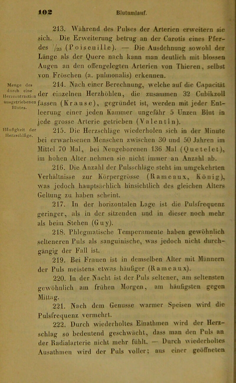 213. Während des Pulses der Arterien erweitern sie sich. Die Erweiterung betrug an der Carotis eines Pfer- des '/23 (P 0 i s e u i 11 e). — Die Ausdehnung sowohl der Länge als der Quere nach kann man deutlich mit blossen Augen an den ofTengelegleu Arterien von Thieren, selbst von Fröschen (a. puiinonalis) erkennen. Menge des 214. Nacli einer Berechnung, welche auf die Cdpacilät Hericuntrartfon der einzelnen Herzhöhlen, die zusammen 32 Cubikzoli fassen (Krause), gegründet ist, werden mit jeder Ent- leerung einer jeden Kammer ungefähr 5 Unzen Blut in jede grosse Arterie getrieben (Valentin), iiiiuflgkcit der 215. Die Herzschlüge wiederholen sich in der Minute HerzschlSge, •»* ” « nr\ bei erwachsenen Menschen zwischen 30 und 50 Jahren im Mittel 70 Mal, bei Neugeborenen 136 Mal (Quetelet), im hohen Alter nehmen sie nicht immer an Anzahl ab. 216. Die Anzahl der Pulsschlüge steht iiu umgekehrten Verhältnisse, zur Körpergrösse (Kameaux, König), was jedoch hauptsächlich hinsichtlich des gleichen Alters Geltung zu haben scheint. 217. In der horizontalen Lage ist die Pulsfrequenz geringer, als in der sitzenden und in dieser noch mehr als beim Stehen (Guy). 218. Phlegmatische Temperamente haben gewöhnlich selteneren Puls als sanguinische, >\as jedoch nicht durch- gängig der Fall ist. 219. Bei Frauen ist in demselben Alter mit Männern der Puls meistens etwas häufiger (llameaux). 220. In der Nacht ist der Puls seltener, am seltensten gewöhnlich am frühen Morgen, am häufigsten gegen Mittag. 221. Nach dem Genüsse warmer Speisen wird die Pulsfrequenz vermehrt. 222. Durch wiederholtes Einalhuien wird der Herz- schlag so bedeutend geschwächt, dass man den Puls an der Uadialarterie nicht mehr fühlt. — Durch w iederholtes Ausathmen wird der Puls voller; aus einer geöffneten