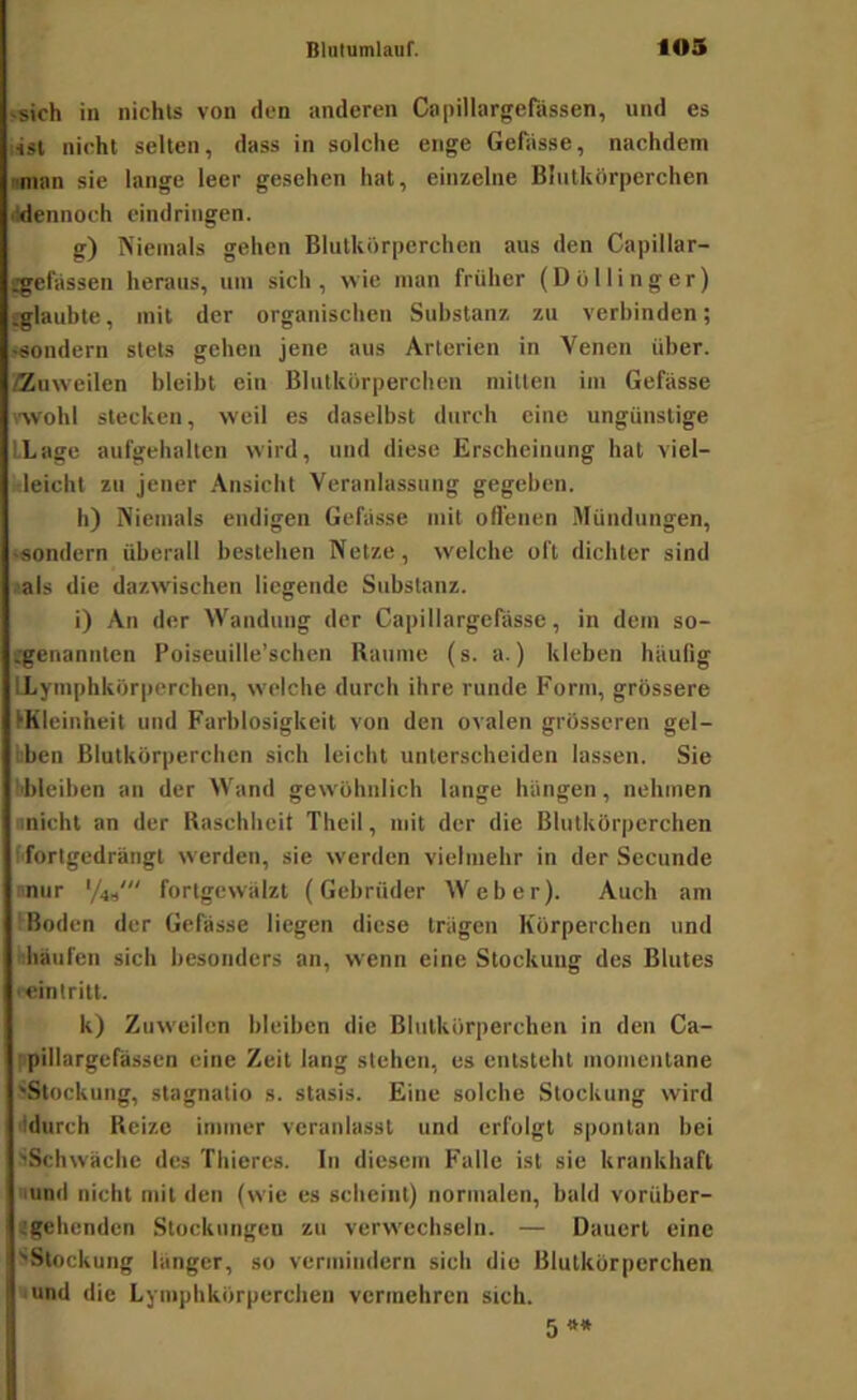 'Sich in nichts von den anderen Capillargerassen, und es i4si nicht selten, dass in solche enge Gefiisse, nachdem imian sie lange leer gesehen hat, einzelne Blutkörperchen Idennoch eindringen. g) Niemals gehen Blutkörperchen aus den Capillar- jgefassen heraus, um sich, wie man früher (Dö Hing er) (glaul>te, mit der organischen Substanz zu verbinden; sondern stets gehen jene aus Arterien in Venen über, ffluweilen bleibt ein Blutkörperchen mitten iin Gefässe wohl stecken, weil es daselbst durch eine ungünstige LLagc aufgehalten wird, und diese Erscheinung hat viel- leicht zu jener Ansicht Veranlassung gegeben. h) Niemals endigen Gebisse mit offenen .Mündungen, ‘äondern überall bestehen Netze, w'elche oft dichter sind <als die dazwischen liegende Substanz. i) An der Wandung der Capillargefasse, in dem so- genannten Poiseuille’schen Raume (s. a.) kleben häufig LLymphkörperchen, welche durch ihre runde Form, grössere ^Kleinheit und Farblosigkeit von den ovalen grösseren gel- bben Blutkörperchen sich leicht unterscheiden lassen. Sie bbleihen an der Wand gew'öhnlich lange hängen, nehmen nnicht an der Raschheit Theil, mit der die Blutkörperchen f'fortgedrängt werden, sie werden vielmehr in der Secunde nnur fortgewälzt (Gebrüder Weber). Auch am !Boden der Gefässe liegen diese trägen Körperchen und idiäufen sich besonders an, wenn eine Stockung des Blutes '•eintritt. k) Zuweilen bleiben die Blutkörperchen in den Ca- ppillargefässcn eine Zeit lang stehen, es entsteht momentane 'Stockung, stagnatio s. stasis. Eine solche Stockung wird lidurch Reize immer veranlasst und erfolgt spontan bei SSchwäche des Thieres. In diesem Falle ist sie krankhaft lund nicht mit den (wie cs scheint) normalen, bald vorüber- tgehenden Stockungen zu verw'echseln. — Dauert eine 'Stockung länger, so vermindern sich die Blutkörperchen «und die Lyniphkörperchen vermehren sich. 5 **