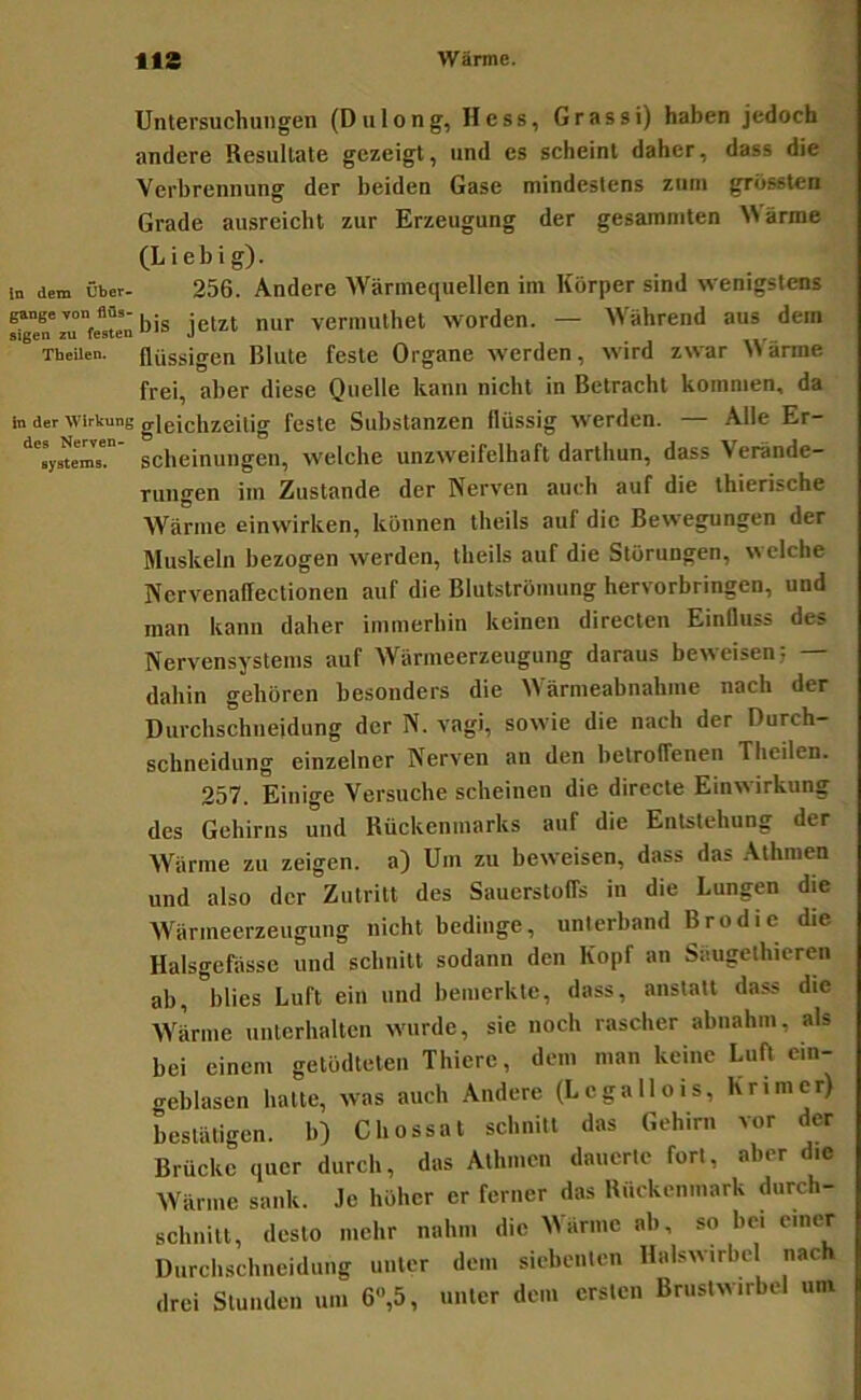Untersuchungen (DuIong, Hess, Grassi) haben jedoch andere Resultate gezeigt, und es scheint daher, dass die Verbrennung der beiden Gase mindestens zum grössten Grade ausreicht zur Erzeugung der gesummten arme (Liebig). in dem Über- 256. Andere Wärmequellen im Körper sind wenigstens gange Tonflfls-1^. . veriiuilhet Worden. — Während aus dem Theiien. flüssigen Rillte feste Organe werden, wird zwar Warme frei, aber diese Quelle kann nicht in Betracht kommen, da in der Wirkung gleichzeitig fostc Substanzen flüssig werden. — Alle Er- '^'sys^em!. sclieinuiigen, welche unzweifelhaft darthun, dass Verände- rungen im Zustande der Nerven auch auf die thierische Wärme einwirken, können theils auf die Bewegungen der Muskeln bezogen werden, theils auf die Störungen, welche Nervenallectionen auf die Blutströmung hervorbringen, und man kann daher immerhin keinen directen EinQuss des Nervensystems auf Wärmeerzeugung daraus beweisen; dahin gehören besonders die Wärmeabnahme nach der Diirchschneidung der N. vagi, sowie die nach der Durch- schneidiing einzelner Nerven an den betroffenen Theiien. 257. Einige Versuche scheinen die directe Einwirkung des Gehirns und Rückenmarks auf die Entstehung der Wärme zu zeigen, a) Um zu beweisen, dass das .Athraen und also der Zutritt des Sauerstoffs in die Lungen die AVärmeerzeugung nicht bedinge, unterband Brodie die Halsgefässe und schnitt sodann den Kopf an Säugethicren ab, blies Luft ein und bemerkte, dass, anstatt dass die Wärme unterhalten wurde, sie noch rascher abnahm, als bei einem getödteten Thierc, dem man keine Luft cin- geblasen hatte, was auch Andere (Lcgallois, Krim er) bestätigen. 10 Chossat schnitt das Gehirn vor der Brücke quer durch, das Athmcn dauerte fort, aber die Wärme sank. Je höher er ferner das Rückenmark diirch- schnitt, desto mehr nahm die ^^ärmc ab, so bei einer Durchschneidung unter dem siebenten Halswirbel nach drei Stunden um 6»,5, unter dem ersten Brustwirbel um