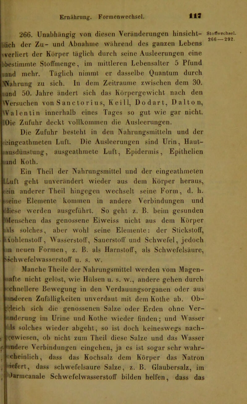 119 266. Unabhängig von diesen Veränderungen hinsiclil- blich der Zu- und Abnahme während des ganzen Lebens > verliert der Körper täglich durch seine Ausleerungen eine bbestinimte StolTmenge, im mittleren Lebensalter 5 Pfund ound mehr. Täglich nimmt er dasselbe Quantum durch Wahrung zu sich. In dem Zeiträume zwischen dem 30. uund 50. Jahre ändert sich das Körpergewicht nach den Wersuclien von S an c to r i u s, Keill, Dodart, Daltou, Walentin innerhalb eines Tages so gut wie gar nicht. lOie Zufuhr deckt vollkommen die Ausleerungen. Die Zufuhr besteht in den Nahrungsmitteln und der reingeathmeten Luft. Die Ausleerungen sind Urin, Haul- lausdünstung, ausgeathmete Luft, Epidermis, Epithelien lund Koth. Ein Theil der Nahrungsmittel und der eingeathmeten LLuft geht unverändert wieder aus dem Körper heraus, rain anderer Theil hingegen wechselt seine Form, d. h. weine Elemente kommen in andere Verbindungen und äJiese werden ausgeführt. So geht z. B. heim gesunden 'fllenschen das genossene Eiweiss nicht aus dem Körper .ils solches, aber wohl seine Elemente: der Stickstolf, iiohlenstolT, Wasserstoff, Sauerstoff und Schwefel, jedoch ;n neuen Formen, z. ß. als Harnstoff, als Schwefelsäure, Schwefelwasserstoff u. s. w. •Manche Theile der Nahrungsmittel werden vom Magen- säfte nicht gelöst, wie Hülsen u. s. w., andere gehen durch ■ chnellere Bewegung in den Verdauungsorganen oder aus linderen Zufälligkeiten unverdaut mit dem Kothe ah. Ob- :l;lei rh sich die genossenen Salze oder Erden ohne Ver- änderung im Urine und Kolhe wieder finden; und Wasser ' Js solches wieder ahgeht, so ist doch keineswegs nach- I :<ewiesen, oh nicht zum Theil diese Salze und das Wasser f '•indere Verbindungen eingehen, ja cs ist sogar sehr wahr- , cheinlich, dass das Kochsalz dem Körper das Natron , 'iefert, dass schwefelsaure Salze, z. ß. Glaubersalz, im . 'Jarmcanale Schwefelwasserstoff bilden helfen, dass das Stoffwechsel. 266 — 292.