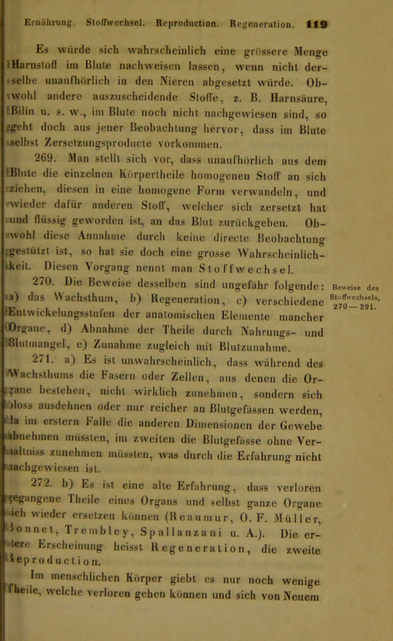 Es würde sich wahrscheinlich eine grössere Menge IHarnsloH ira Blute nachweisen lassen, wenn nicht der- <selbe unaufhörlich in den Nieren abgesetzt würde. Ob- twohl andere auszuscheidende Stoffe, z. B. Harnsäure, IBilin u. s. w., im Blute noch nicht nachgewiesen sind, so igeht doch aus jener Beobachtung hervor, dass iin Blute sselbst Zerselzungsproducte vorlvoiimien. 269. Man stellt sich vor, dass unaufhörlich aus dem iHliite die einzelnen Körpertheile homogenen Stoff an sich ?ziehen, diesen in eine homogene Form verwandeln, und '■'wieder datUr anderen Stoff, welcher sich zersetzt hat und flüssig geworden ist, an das Blut zurückgeben. Oh- >'Wohl diese Annahme durch keine directe Beobachtung ^gestützt ist, so hat sie doch eine grosse Wahrscheinlich- kkeit. Diesen Vorgang nennt man Stoffwechsel. 270. Die Beweise desselben sind ungefähr folgende: ja) das ^\achsthum, b) Degeneration, c) verschiedene lEntwickelungsstufen der anatomischen Elemente mancher lOrgaiie, d) Abnahme der Theile durch Nahrungs- und Blutmangel, e) Zunahme zugleich mit Blutzunahme. 271. a) Es ist unwahrscheinlich, dass während des 'Wachslhums die Fasern oder Zellen, aus denen die Or- .^ane bestehen, nicht wirklich zunehmen, sondern sich jMoss ausdehnen oder nur reicher an Blutgefässen werden, la ini erstem Falle die anderen Dimensionen der Gewebe •abnehmen müssten, im zweiten die Blutgefässe ohne Ver- .lältniss zunehiuen müssten, was durch die Erfahrung nicht lachgewiesen ist. 272. h) Es ist eine alte Erfahrung, dass verloren .fegangene Theile eines Organs und selbst ganze Organe «ich wieder ersetzen können (Beaumur, 0. F. Müller, lonnet, Trembley, Spallanzani u. A.). Die er- sten; Erscheinung heisst K ege n e r a l i o n , die zweite ieproduclion. Im menschlichen Körper giebt es nur noch wenige |fheile, welche verloren gehen können und sich von Neuem Beweise des Stoffwechsels, 270—291.