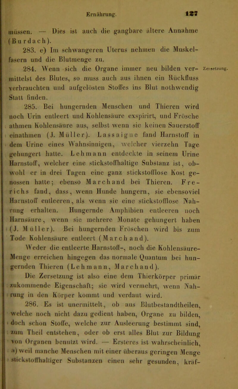 müssen. — Dies ist auch die gangbare altere Annahme ( B u r d a c h). 283. e) Im schwangeren Uterus nehmen die Muskel- fasern und die Blutmenge zu. 284. Wenn sich die Organe immer neu bilden ver- zei!«2ung. mittelst des Blutes, so muss auch aus ihnen ein Rückfluss verbrauchten und aufgelösten Stoffes ins Blut nothwendig Statt finden. 285. Bei hungernden Menschen und Thieren wird noch Urin entleert und Kohlensäure exspirirt, und Frösche athmen Kohlensäure aus, selbst wenn sie keinen Sauerstoff einathmen (J. Müller). Lassaigue fand Harnstoff in dem Urine eines Wahnsinnigen, welcher vierzehn Tage gehungert hatte. Lehmann entdeckte in seinem Urine Harnstoff, welcher eine stickstoffhaltige Substanz ist, ob- wohl er in drei Tagen eine ganz stickstofflose Kost ge- nossen hatte; ebenso March and bei Thieren. Fre- richs fand, dass, wenn Hunde hungern, sie ebensoviel Harnstoff entleeren, als wenn sie eine stickstofflose Nah- rung erhalten. Hungernde Amphibien entleeren noch Harnsäure, wenn sic mehrere Monate gehungert haben ■ (J. -Müller). Bei hungernden Fröschen wird bis zum Tode Kohlensäure entleert (March and). Weder die entleerte Harnstoff-, noch die Kohlensäure- Menge erreichen hingegen das normale Quantum bei hun- gernden Thieren (Lehmann, March and). Die Zersetzung ist also eine dem Thierkörper primär zukommende Eigenschaft; sie wird vermehrt, wenn Nah- ' rung in den Körper kommt und verdaut wird. 286. Es ist unerinittelt, ob aus Blutbestandtheilen, welche noch nicht dazu gedient haben, Organe zu bilden, • doch schon Stoffe, welche zur Ausleerung bestimmt sind, .zum Theil entstehen, oder ob erst alles Blut zur Bildung von Organen benutzt wird. — Ersteres ist wahrscheinlich, a)weil manche .Menschen mit einer überaus geringen Menge • stickstoffhaltiger Substanzen einen sehr gesunden, kräf-