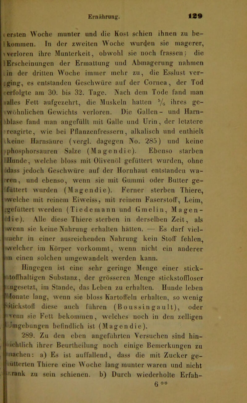 % t ersten Woche munter und die Kost schien ihnen zu be- I kommen, ln der zweiten Woche wurcjen sie magerer, »verloren ihre Munterkeit, obwohl sie noch frassen; die lErscheinungen der Ermattung und Abmagerung nahmen .in der dritten Woche immer mehr zu, die Esslust ver- iging, es entstanden Geschwüre auf der Cornea, der Tod rerfolgte am 30. bis 32. Tage. Nach dem Tode fand man ■alles Fett aufgezehrt, die Muskeln hatten ihres ge- »wohnlichen Gewichts verloren. Die Gallen- und Harn- bblase fand man angefüllt mit Galle und Urin, der letztere rreagirte, wie bei Pflanzenfressern, alkalisch und enthielt ■ keine Harnsäure (vergl. dagegen No. 285) und keine f phosphorsauren Salze (Magen die). Ebenso starben ilHunde, welche bloss mit Olivenöl gefüttert wurden, ohne adass jedoch Geschwüre auf der Hornhaut entstanden tva- rren, und ebenso, wenn sie mit Gummi oder Butter ge- ffüttcrt wurden (Magendie). Ferner sterben Thiere, «welche mit reinem Eiweiss, mit reinem Faserstoff, Leim, ügefüttert werden (Tiedemann und Gmelin, Magen- ildie). Alle diese Thiere sterben in derselben Zeit, als 'wenn sie keine Nahrung erhalten hätten. — Es darf viel- '.nichr in einer ausreichenden Nahrung kein Stoff fehlen, »welcher im Körper vorkommt, wenn nicht ein anderer »n einen solchen umgewandclt werden kann. Hingegen ist eine sehr geringe Menge einer stick- ii.toirhaltigen Substanz, der grösseren Menge stickstonioscr icngesetzt, im Stande, das Leben zu erhalten. Hunde leben ^Monate lang, wenn sie bloss Kartolfeln erhalten, so wenig '»lickstofl diese auch führen ( B o ussin ga u 11), oder ' venn sie Fett bekommen, welches noch in den zelligen .Jmgebungen befindlich ist (Magendie). 289. Zu den eben angeführten Versuchen sind hin- ichtlich ihrer Beurtheilung noch einige Bemerkungen zu nachen: a) Es ist auffallend, dass die mit Zucker ge- uülterten Thiere eine Woche lang munter waren und nicht '.rank zu sein schienen, b) Durch wiederholte Erfah- 6«*
