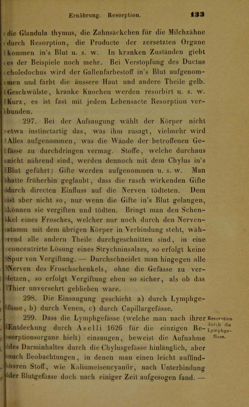 I die Gliindiila tliymus, die Zahnsäckchen für die Milchzähne I durch Kesorplion, die Producle der zersetzten Organe I kommen in’s Blut u. s. w. ln kranken Zuständen giebt tes der Beispiele noch mehr. Bei Verstopfung des Ductus (choledochus wird der Gallenfarhestolf in’s Blut aufgenom- imen und färbt die äussere Haut und andere Theile gelb, lGeschwülste, kranke Knochen werden resorbirt u. s. w. IKurz, es ist fast mit jedem Lebensacte Resorption ver- bbuuden. 297. Bei der Aufsaugung wählt der Kürper nicht retwa instinctarlig das, was ihm zusagt, vielmehr wird .•Alles aufgenommen, was die Wände der betrolfenen Ge- Ifasse zu durchdringen vermag. Stoffe, welche durchaus iinicht nährend sind, werden dennoch mit dem Chylus in’s IBlut geführt; Gifte werden aufgenommen u. s. w. Man hhattc früherhin geglaubt, dass die rasch wirkenden Gifte ddurch directen Einfluss auf die Nerven tüdteten. Dem i'isl aber nicht so, nur wenn die Gifte in’s Blut gelangen, Kkonnen sie vergiften und tödten. Bringt man den Schen- tkel eines Frosches, welcher nur noch durch den Nerven- tstamm mit dem übrigen Körper in Verbindung steht, wäh- rrend alle andern Theile durchgeschnitten sind, in eine rconcentrirte Lösung eines Slrychninsalzes, so erfolgt keine >Spur von Vergiftung. — Durchschncidet man hingegen alle 'Nerven des Froschschenkels, ohne die Gefässe zu ver- hetzen, so erfolgt Vergiftung eben so sicher, als ob das IThier unversehrt geblieben wäre. 298. Die Einsaugung geschieht a) durch Lymphge- fJässe, b) durch Venen, c) durch Capillargcfässe. 299. Dass die Lym])hgefässe (welche man nach ihrer Retomtion [Entdeckung durch Aselli 1626 für die einzigen Re-Lymphget ■«orptionsorgane hielt) einsaugen, beweist die Aufnabme ■ des Darminhaltcs durch die Chylusgefässe hinlänglich, aber auch Beobachtungen, in denen man einen leicht auflind- ibaren Stolf, wie Kaliumeisencyanür, nach Unterbindung ider Blutgelässe doch nach einiger Zeit aufgesogen fand. —