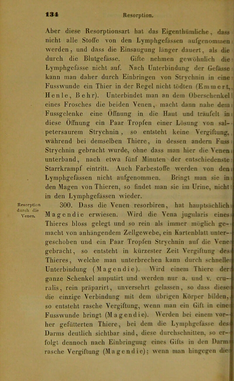 Resorption. Resorption durch die Venen. Aber diese Resorplionsarl hat das Eigenthümliche, das« nicht alle Stoffe von den Lymphgefassen aufgenomineii ^ werden, und dass die Einsaugung länger dauert, als die , durch die Blutgefässe. Gifte nehmen gewöhnlich die • Lymphgefässe nicht auf. Nach Unterbindung der Gefässe ■ kann man daher durch Einbringen von Strychnin in eine: Fusswunde ein Thier in der Regel nicht tödten (Eminert,. Heule, ßehr). Unterbindet man an dem Oberschenkel! eines Frosches die beiden Venen, macht dann nahe demi Fussgelenke eine Öffnung in die Haut und träufelt in i diese Öffnung ein Paar Tropfen einer Lösung von sal-- petersaurem Strychnin, so entsteht keine Vergiftung, während bei demselben Thiere, in dessen andern Fuss- Strychnin gebracht wurde, ohne dass man hier die Venen i unterband, nach etwa fünf Minuten der entschiedenste. Starrkrampf eintritt. Auch Farbestoffe werden von dem Lymphgefässen nicht aufgenommen. Bringt man sie in; den .Magen von Thieren, so findet man sie im Urine, nicht i in den Lymphgefassen wieder. 300. Dass die Venen resorbircn, hat hauptsächlich! Magendie erwiesen. Wird die Vena jiigularis eines- Thicres bloss gelegt und so rein als immer möglich ge-- macht von anhängendem Zellgewebe, ein Kartenblatt unter-- geschoben und ein Paar Tropfen Strychnin auf die Vene gebracht, so entsteht in kürzester Zeit Vergiftung des- Thieres, welche man unterbrechen kann durch schnelle: Unterbindung (Magendie). Wird einem Thiere der: ganze Schenkel amputirt und werden nur a. und v. cru— ralis, rein präparirt, unversehrt gelassen, so dass diese: die einzige Verbindung mit dem übrigen Körper bilden, so entsteht rasche Vergiftung, wenn man ein Gift in eine-, Fusswunde bringt (Magendie). Werden hei einem vor- her gefütterten Thiere, bei dem die Lympbgefässe dc^ Darms deutlich sichtbar sind, diese durchschnitten, so er- folgt dennoch nach Einbringung eines Gifts in den Darm rasche Vergiftung (Magendie); wenn man hingegen die