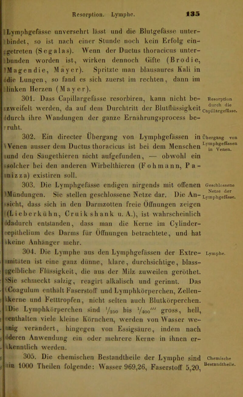 lLymphgefas.se unversehrt lässt und die Blutgefässe unter- I bindet, so ist nach einer Stunde nocli kein Erfolg ein- jgetreten (Segalas). Wenn der Ductus thoracicus unter- kbunden worden ist, wirken dennoch Gifte (Brodie, 'Magen die, Mayer). Spritzte man bliiusaures Kali in ddie Lungen, so fand cs sich zuerst im rechten, dann im Ilinken Herzen (Mayer). 301. Dass Capillargelasse resorbiren, kann nicht be- Be«orption izweifelt werden, da auf dem Durchtritt der Blutflüssigkeit capUiMge^se. ddurch ihre Wandungen der ganze Ernährungsprocess be- rruht. 302. Ein direcler Übergang von Lymphgelässen in Übergang mn Wenen ausserdem Ductus thoracicus ist bei dem Menschen ■und den Saugethieren nicht aufgefunden, — obwohl ein •solcher bei den anderen Wirbelthieren (Fohmann, Pa- nnizza) existiren soll. 303. Die Lymphgefässe endigen nirgends mit offenen Ge«chio»«eno 'Mündungen. Sie stellen geschlossene Netze dar. Die An- »sicht, dass sich in den Darmzotten freie Öffnungen zeigen I (L i e b e r k ü h n, C r u i k s h a n k u. A.), ist wahrscheinlich ddadurch entstanden, dass man die Kerne im Cylinder- repithclium des Darms für Öffnungen betrachtete, und hat Ikeiuc Anhänger mehr. 304. Die Lymphe aus den Lymphgefässen der Extre- Lymphe, ■mitäten ist eine ganz dünne, klare, durchsichtige, blass- Igelbliche Flüssigkeit, die aus der Milz zuweilen gerüthet. >Sie schmeckt salzig, reagirt alkalisch und gerinnt. Das tCoagulum enthält Faserstoff und Lymphkörperchen, Zellen- tkerne und Fetttropfen, nicht selten auch Blutkörperchen. IDie Lymphkörperchen sind '/250 bis ’/W gross, hell, «enthalten viele kleine Körnchen, werden von Wasser we- •nig verändert, hingegen von Essigsäure, indem nach •Ideren Anwendung ein oder mehrere Kerne in ihnen er- vkenntlich werden. 305. Die chemischen Bestandtheile der Lymphe sind Cheminch« ■liB 1000 Theilen folgende: Wasser 969,26, Faserstoff 5,20,