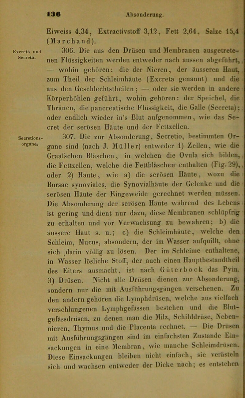 Excreta und Secreta. SecretioDa- organe« Eiweiss 4,34, ExtraclivstofT 3,12, Fett 2,64, Salze 15,4 (March and). 306. Die aus den Drüsen und Membranen ausgetrete- nen Flüssigkeiten werden entweder nach aussen abgeführt, — wohin gehören: die der Nieren, der äusseren Uaut, zum Theil der Schleimhäute (Excreta genannt) und die aus den Geschlechtstheilen ; — oder sie werden in andere Körperhöhlen geführt, wohin gehören: der Speichel, die Thränen, die pancreatische Flüssigkeit, die Galle (Secreta); oder endlich wieder in’s Blut aufgenommen, wie das Se- cret der serösen Häute und der Fettzellen. 307. Die zur Absonderung, Secretio, bestimmten Or- gane sind (nach J. Müller) entweder 1) Zellen, wie die Graafschen Bläschen, in welchen die Ovula sich bilden,, die Fettzellen, welche die Fettbläschen enthalten (Fig. 29),, oder 2) Häute, wie a) die serösen Häute, wozu die Bursae synoviales, die Synovialhäute der Gelenke und die serösen Häute der Eingeweide gerechnet werden müssen. Die Absonderung der serösen Häute Avährend des Lebens ist gering und dient nur dazu, diese Membranen schlüpfrig zu erhalten und vor Verwachsung zu bewahren; b) die äussere Haut s. u.; c) die Schleimhäute, welche den Schleim, Mucus, absondern, der im Wasser aufquillt, ohne sich ^darin völlig zu lösen. Der im Schleime enthaltene, in Wasser lösliche StolT, der auch einen Hauptbestandtheil des Eiters ausmacht, ist nach Güterhock das Pyin. 3) Drüsen. Nicht alle Drüsen dienen zur Absonderung, sondern nur die mit Ausfiihrungsgängen versehenen. Zu den andern gehören die Lymphdrüsen, welche aus vielfach verschlungenen Lymphgefässen bestehen und die Blut- gefässdrüsen, zu denen man die Milz, Schilddrüse, Neben- nieren, Thymus und die Placenta rechnet. — Die Drüsen mit Ausführungsgängen sind im einfachsten Zustande Ein- sackungen in eine Membran, wie manche Schleimdrüsen. Diese Einsackungen bleiben nicht einfach, sie verästeln sich und wachsen entweder der Dicke nach; es entstehen