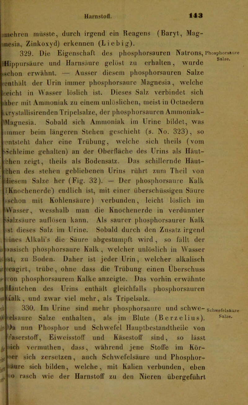 uiiichren müsste, durch irgend ein Reagens (Baryt, Mag- snesia. Zinkoxyd) erkennen (Liebig). 329. Die Eigenschaft des phosphorsauren Natrons, Photphnrsaure mi|)pursäure und Harnsiiure gelöst zu erhalten, wurde Mchon erwähnt. — Ausser diesem phosphorsauren Salze renthält der Urin immer phosphorsaure Magnesia, welche eeicht in Wasser löslich ist. Dieses Salz verbindet sich ikber mit Ammoniak zu einem unlöslichen, meist in Octaedern urystallisirenden Tripelsalze, der phosphorsauren .Ammoniak- Wagnesia. Sobald sich Ammoniak im Urine bildet, was immer beim längeren Stehen geschieht (s. No. 323), so 'iitstehl daher eine Trübung, welche sich theils (vom 'ochleime gehalten) an der Oberfläche des Urins als Häut- chen zeigt, theils als Bodensatz. Das schillernde Häut- chen des stehen gebliebenen Urins rührt zum Theil von idiesem Salze her (Fig. 32). — Der phosphorsaurc Kalk TKnochenerde) endlich ist, mit einer überschüssigen Säure 'Schon mit Kohlensäure) verbunden, leicht löslich im Wasser, wesshalb man die Knochenerde in verdünnter '«alzsäure auflösen kann. Als saurer phosphorsaurer Kalk >st dieses Salz im Urine. Sobald durch den Zusatz irgend •ines Alkali’s die Säure abgestumpft wird, so fällt der k basisch phosphorsaure Kalk , welcher unlöslich in Wasser »i ‘»l, zu Boden. Daher ist jeder Urin, welcher alkalisch it reagirt, trübe, ohne dass die Trübung einen Überschuss t 'on phosphorsaurem Kalke anzeigte. Das vorhin erwähnte n liautchen des Urins enthält gleichfalls phosphorsauren «• lialk, und zwar viel mehr, als Tripclsalz. fl 330. Im Urine sind mehr phosphorsaure und schwe- schweM.auro tV (ebaure Salze enthalten, als im Blute (Berzelius). J(i lia nun Phosphor und Schwefel Hauplbestandtheilc von Vaserstoff, Eiweisstoif und Käsestolf sind, so lässt ^ uich vermulhen, dass, während jene Stoffe im Kör- ^ oer sich zersetzen, auch Schwefelsäure und Phosphor- ^ läure sich bilden, welche, mit Kalien verbunden, eben ^ o rasch wie der Harnstoff zu den Nieren übergeführl