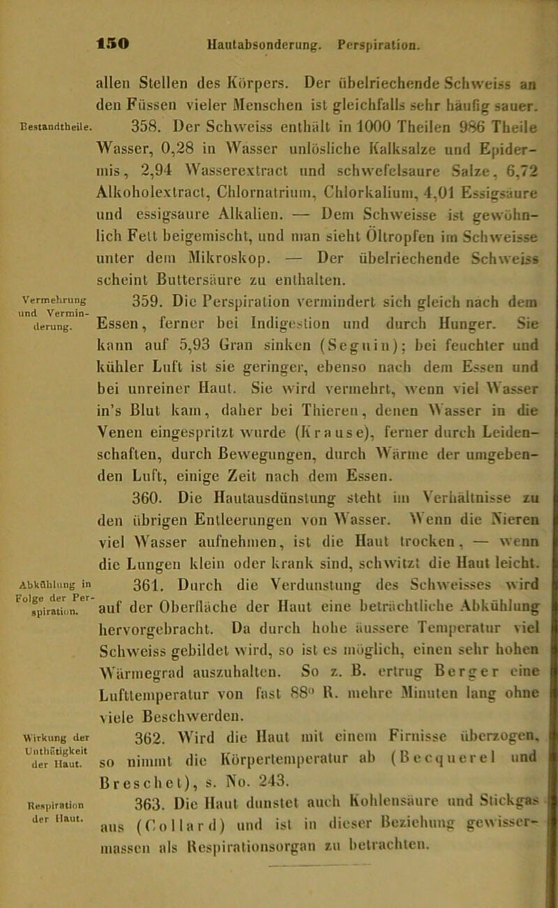 Besiandtbeiltf. Verm ehriing und Vermin- derung. AbkQblung in Folge der Per- gpiraticin. Wirkung der UnthutigWeit der Haut. Regpiration der Haut. ISO llautabsondcrung. Perspiration. allen Stellen des Körpers. Der übelriechende Schweiss an den Füssen vieler Menschen ist gleichfalls sehr häufig sauer. 358. Der Schweiss enthält in 1000 Theilen 986 Theile Wasser, 0,28 in Wasser unlösliche Kalksalze und Epider- mis, 2,94 Wasserextract und Schwefelsäure Salze, 6,72 Alkoholexlract, Chlornatriuin, Chlorkaliuin, 4,01 Essigsäure und essigsaurc Alkalien. — Dem Schweisse ist gewöhn- lich Fett heigemiseht, und man sieht Öltropfen im Schweisse unter dem Mikroskop. — Der übelriechende Schweiss scheint Buttersiiure zu enthalten. 359. Die Perspiration vermindert sich gleich nach dem Essen, ferner bei Indigestion und durch Hunger. Sie kann auf 5,93 üran sinken (Seguin); hei feuchter und kühler Luft ist sie geringer, ebenso nach dem Essen und bei unreiner Haut. Sie wird vermehrt, wenn viel Wasser in’s Blut kam, daher hei Thieren, denen Wasser in die Venen eingespritzt wurde (Krause), ferner durch Leiden- schaften, durch Bewegungen, durch Wärme der umgeben- den Luft, einige Zeit nach dem Essen. 360. Die Hautausdünstung steht im Verhältnisse zu den übrigen Entleerungen von Wasser. Wenn die Aieren viel Wasser aufnehmen, ist die Haut trocken, — wenn die Lungen klein oder krank sind, schwitzt die Haut leicht. 361. Durch die Verdunstung des Schweisses wird auf der Oherlläche der Haut eine beträchtliche .\bkühlung hervorgebracht. Da durch hohe äussere Temperatur viel Schweiss gebildet wird, so ist es möglich, einen sehr hohen Wärmegrad auszuhalten. So z. B. ertrug Berger eine Lufttemperatur von fast 88 B. mehre .Minuten lang ohne viele Beschwerden. 362. Wird die Haut mit einem Firnisse überzogen, so nimmt die Körpertemperatur ab (Becquerel und Breschel), s. No. 243. 363. Die Haut dunstet auch Kohlensäure und Stickgas aus (Co Ward) und ist in dieser Beziehung gewisser- mussen als Bes|)irationsorgan zu betrachten.