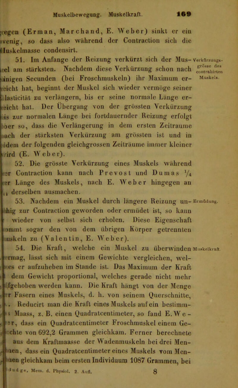 [regen (Erman, Marchand, E. Weber) sinkt er ein strenig, so dass also während der Contraction sich die Uluskelraasse condensirt. I 51. Im Anfänge der Reizung verkürzt sich der Mus- Verkflrzungs- «el am stärksten. Nachdem diese Verkürzung schon nach nnigen Secunden (bei Froschmuskeln) ihr Maximum er- Mu«keu. reicht hat, beginnt der Muskel sich wieder vermöge seiner illaslicität zu verlängern, bis er seine normale Länge er- reicht hat. Der Übergang von der grössten Verkürzung lis zur normalen Länge bei fortdauernder Reizung erfolgt loer so, dass die Verlängerung in dem ersten Zeiträume .tach der stärksten Verkürzung am grössten ist und in ädern der folgenden gleichgrossen Zeiträume immer kleiner irird (E. Weber). 52. Die grösste Verkürzung eines Muskels während t-3r Contraction kann nach Prevost und Dumas V4 [•er Länge des Muskels, nach E. Weber hingegen an ,, derselben ausmachen. 53. Nachdem ein Muskel durch längere Reizung uii- Ermadung. hhig zur Contraction geworden oder ermüdet ist, so kann wieder von seihst sich erholen. Diese Eigenschaft nmmt sogar den von dem übrigen Körper getrennten uuskeln zu (Valentin, E. Weber). 54. Die Kraft, welche ein Muskel zu überwindenMuakeiwrait. rrmag, lässt sich mit einem Gewichte vergleichen, wel- K cs er aufzuheben im Stande ist. Das Maximum der Kraft dem Gewicht proportional, welches gerade nicht mehr i.fgchoben werden kann. Die Kraft hängt von der Menge rr Fasern eines Muskels, d. h. von seinem Querschnitte, .. Reducirt man die Kraft eines Muskels auf ein bestimm- '« Maass, z. B. einen Quadratcentimeter, so fand E.We- :r, dass ein Quadratcentimeter Froschmuskel einem Ge- cchte von 692,2 Grammen gleichkam. Ferner berechnete aus dem Eraflmaassc der Wadenmuskeln bei drei Men- laen, dass ein Quadratcentimeter eines Muskels vom Men- gen gleichkam beim ersten Individuum 1087 Grammen, bei Men», d. Pfaysiul. 2. Aufl. 8