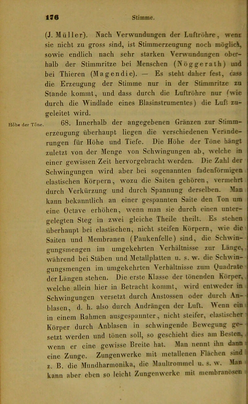 (J. Müller). Nach Verwundungen der Luftröhre, wenc sie nicht zu gross sind, ist Stiinmerzeugung noch möglici, sowie endlich nach sehr starken Verwundungen ober- halb der Stimmritze bei Menschen (Nöggerath) und bei Thieren (Magendie). — Es steht daher fest, cass die Erzeugung der Stimme nur in der Stimmritze zu Stande kommt, und dass durch die Luftröhre nur (wie durch die Windlade eines Blasinstrumentes) die Luft zu- geleitet wird. 68. Innerhalb der angegebenen Gränzen zur Sliram- erzeugung überhaupt liegen die verschiedenen Verände- rungen für Höhe und Tiefe. Die Höhe der Töne hängt zuletzt von der Menge von Schwingungen ab, welche in einer gewissen Zeit hervorgebracht werden. Die Zahl der Schwingungen wird aber bei sogenannten fadenförmigen elastischen Körpern, wozu die Saiten gehören, vermehrt durch Verkürzung und durch Spannung derselben. Man kann bekanntlich an einer gespannten Saite den Ton um eine Octave erhöhen, wenn man sie durch einen unter- gelegten Steg in zwei gleiche Theile theilt. Es stehen überhaupt bei elastischen, nicht steifen Körpern, wie die Saiten und Membranen (Paukenfelle) sind, die Schwin- gungsmengen im umgekehrten Verhältnisse zur Länge, während bei Stäben und Metallplatten u. s. w. die Schwin- gungsmengen im umgekehrten Verhältnisse zum Quadrate der Längen stehen. Die erste Klasse der tönenden Körper, welche allein hier in Betracht kommt, wird entweder in Schwingungen versetzt durch Anstossen oder durch An- blasen , d. h. also durch Andrängen der Luft. enn ein ■ in einem Rahmen ausgespannter, nicht steifer, elastischer Körper durch Anblasen in schwingende Bewegung ge- setzt werden und tönen soll, so geschieht dies am Besten, wenn er eine gewisse Breite hat. Man nennt ihn dann eine Zunge. Zungenwerkc mit metallenen Flächen .sind z. B. die Mundharmonika, die Maultrommel u. s. w. Man kann aber eben so leicht Zungenwerkc mit membranösen