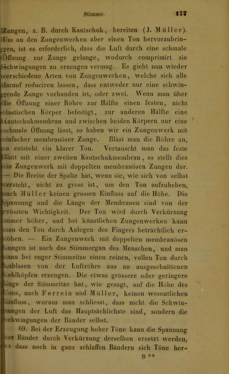 /Zungen, z. B. durch Kautschuk, bereiten (J. Müller). lUin an den Zungenwerken aber einen Ton hervorzubrin- tjen, ist es erforderlich, dass die Luft durch eine schmale lÖlTnung zur Zunge gelange, wodurch coniprimirt sie »Schwingungen zu erzeugen vermag. Es giebt nun wieder iverschicdene Arten von Zungenwerken, welche sich alle liarauf reduciren lassen, dass entweder nur eine schwin- i^ende Zunge vorhanden ist, oder zwei. Wenn man über llie Öffnung einer Röhre zur Hälfte einen festen, nicht tfelastischen Körper befestigt, zur anderen Hälfte eine t.iautschukmembran und zwischen beiden Körpern nur eine ' lochmale Öffnung lässt, so haben wir ein Zungenwerk mit ':ünfacher membranöser Zunge. Bläst man die Röhre an, cio entsteht ein klarer Ton. Vertauscht man das feste kJlatt mit einer zweiten Kautschukmembran, so stellt dies lün Zungenwerk mit doppelten membranösen Zungen dar. — Die Breite der Spalte hat, wenn sie, wie sich von selbst '«ersteht, nicht zu gross ist, um den Ton aufzuheben, nach Müller keinen grossen Einfluss auf die Höhe. Die ippannung und die Länge der Membranen sind von der nrössten Wichtigkeit. Der Ton wird durch Verkürzung loniuer höher, und bei künstlichen Zungenwerken kann •lan den Ton durch Anlegen des Fingers beträchtlich er- öhen. — Ein Zungenwerk mit doppelten membranösen •jungen ist auch das Stimmorgan des Menschen, und man ^ann bei enger Stimmritze einen reinen, vollen Ton durch t:.nblasen von der Luftröhre aus an ausgeschnittenen lehlköpfen erzeugen. Die etwas grössere oder geringere .lingc der Stimmritze hat, wie gesagt, auf die Höhe des f'ons, nach F er rein und Müller, keinen wesentlichen Einfluss, woraus man schliesst, dass nicht die Schwin- «ungen der Luft das Hauptsächlichste sind, sondern die • ehwingungen der Bänder selbst. 69. Bei der Erzeugung hoher Töne kann die Spannung er Bänder durch Verkürzung derselben ersetzt werden, '3 dass noch in ganz schlaffen Bändern sich Töne her- 8 **