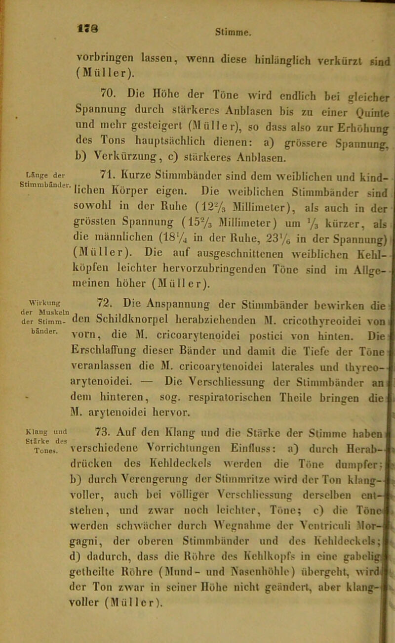1S8 Vorbringen lassen, wenn diese hinlänglich verkürzt sind (Müller). 70. Die Höhe der Töne wird endlich bei gleicher Spannung durch stärkeres Anblasen bis zu einer Ouinte und mehr gesteigert (Müller), so dass also zur Erhöhung des Tons hauptsächlich dienen: a) grössere Spannung, b) Verkürzung, c) stärkeres Anblasen. LSnge der 71. Kurzc Stimmbänder sind dem weiblichen und kind- liehen Körper eigen. Die weiblichen Stimmbänder sind sowohl in der Ruhe (12% Millimeter), als auch in der grössten Spannung (ISVa Millimeter) um ’/a kürzer, als die männlichen (18% in der Ruhe, 2376 in der Spannung) (Müller). Die auf ausgeschnittenen weiblichen Kehl- köpfen leichter hervorzubringenden Töne sind im Allge-- meinen höher (Müller). der'Mak ln Anspannung der Stimmbänder bewirken die der Stimm- Scliüdknorpel herabziehenden M. cricothyreoidei von i Sander, yofn, die M. cricoarylcnoidei postici von hinten. Die Erschlaffung dieser Bänder und damit die Tiefe der Töne veranlassen die M. cricoarytenoidei laterales und thyreo-- arytenoidei. — Die Verschliessung der Stimmbänder an dem hinteren, sog. respiratorischen Theile bringen die M. arytenoidei hervor. Klang und 73. Auf den Klang und die Stärke der Stimme haben Tone», verschiedene Vorrichtungen Einfluss: a) durch Herab— drücken des Kehldeckels werden die Töne dumpfer; b) durch Verengerung der Stimmritze wird der Ton klang- voller, auch bei völliger Verschliessung derselben ent- stehen, und zwar noch leichter, Töne; c) die Töne werden schwächer durch Wegnahme der Ventriciili .Mor- gagni, der oberen Stimmbänder und des Kehldeckels; • d) dadurch, dass die Röhre des Kehlkopfs in eine gabeligi gethcilte Röhre (Mund- und Nasenhöhle) übergeht, wird ‘ der Ton zwar in seiner Höhe nicht geändert, aber klang- voller (Müller).