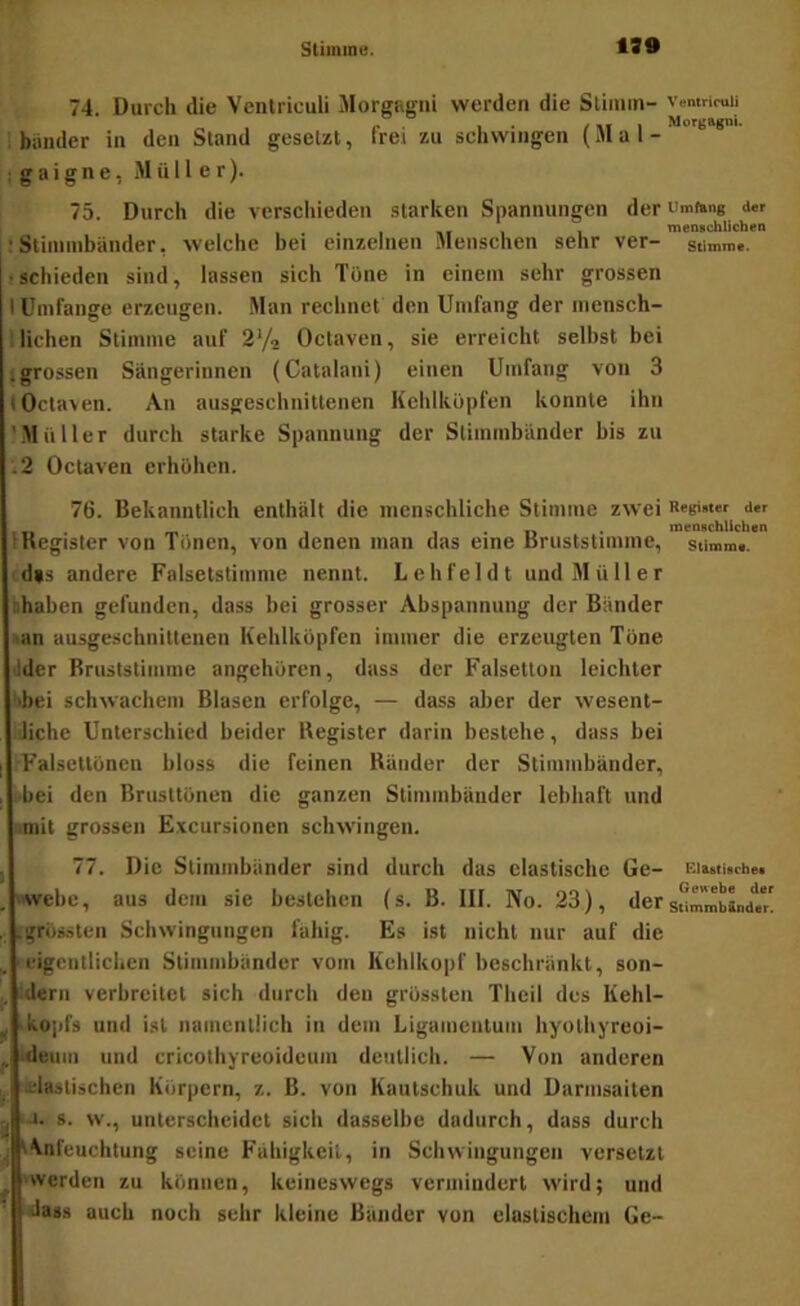 Stiininu. 139 74. Durch die Vcnlriculi Morgagni werden die Stimm- Vemrimii i biiuder in den Stand gesetzt, frei zu schwingen (Mal- ig a i g n e, Müller). 75. Durch die verschieden starken Spannungen der cmftmg <i«r - menschlichen !Stimmbänder, welche bei einzelnen Menschen sehr ver- Stimme. !schieden sind, lassen sich Tone in einem sehr grossen I Umfange erzeugen. Man rechnet den Umfang der mensch- I liehen Stimme auf 2V2 Octaven, sie erreicht selbst bei igrossen Sängerinnen (Catalani) einen Umfang von 3 (Octaven. An ausgeschnittenen Kehlköpfen konnte ihn 'Müller durch starke Spannung der Stimmbänder bis zu .2 Octaven erhöhen. 76. Bekanntlich enthält die menschliche Stimme zwei Regi«t«r a« , ^ , 1 • II • menschlichen IKegisler von Tönen, von denen man das eine Driiststimme, stimme. andere Falsetstimme nennt. Lehfeldt und Müller hhahen gefunden, dass bei grosser Abspannung der Bänder .an ausgeschnittenen Kehlköpfen immer die erzeugten Töne dder Bruststimnie angehüren, dass der Falsetton leichter '■bei schwachem Blasen erfolge, — dass aber der wesent- liche Unterschied beider Register darin bestehe, dass bei rFalsettönen bloss die feinen Ränder der Stimmbänder, ■hei den Brusttönen die ganzen Stimmbänder lebhaft und '.mit grossen E.vcursionen schwingen. , 77. Die Stimmbänder sind durch das elastische Ge- niMtuche. , »wehe, aus dem sie bestehen (s. B. III. No. 23), dersurmbLdl .grössten Schwingungen fähig. Es ist nicht nur auf die eigentlichen Stimmbänder vom Kehlkopf beschränkt, son- :dern verbreitet sich durch den grössten Thcil des Kehl- ^ kojifs und ist namentlich in dem Ligamentum hyothyreoi- ^ Ideiim und cricothyreoideum deutlich. — Von anderen , o.-lastischen Körpern, z. B. von Kautschuk und Darmsaiten -J. g. w., unterscheidet sich dasselbe dadurch, dass durch ^ t^nfeuchtung seine Fähigkeit, in Schwingungen versetzt ^ »werden zu können, keineswegs vermindert wird; und 'dass auch noch sehr kleine Bänder von elastischem Ge-