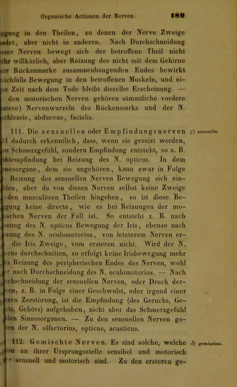 »gung in den Theilen, zu denen der Nerve Zweige Mdet, aber nicht in anderen. Nach Durchschneidung t»aer Nerven bewegt sich der betroffene Theil nicht fthr willkürlich, aber Reizung des nicht mit dem Gehirne E;r Rückenmarke zusammenhängenden Endes bewirkt ichfalls Bewegung in den betroffenen Muskeln, und ei- e Zeit nach dem Tode bleibt dieselbe Erscheinung. — den motorischen Nerven gehören sämmlliche vordere utere) Nervenwurzeln des Rückenmarks und der N. rchlearis, abducens, facialis. 111. Die sensuellen oder Empfindungsnerven y) »emmeiie. lii dadurch erkenntlich, dass, wenn sie gereizt werden, cn Schmerzgefühl, sondern Emplindung entsteht, so z. B. hhtempflndung bei Reizung des N. opticus. In dem cnesorgane, dem sie angeboren, kann zwar in Folge II Reizung des sensuellen Nerven Bewegung sich ein- jJen, aber da von diesen Nerven selbst keine Zweige (den musculüsen Theilen hingehen, so ist diese Be- Itgung keine directe, wie es bei Reizungen der mo- 'Schen Nerven der Fall ist. So entsteht z. B. nach izung des N. opticus Bewegung der Iris, ebenso nach zung des N. oculomotorius, von letzterem Nerven er- die Iris Zweige, vom ersteren nicht. Wird der N. cus durchschnitten, so erfolgt keine Irisbewegung mehr , bl Reizung des peripherischen Endes des Nerven, wohl ^ rr nach Durchschneidung des N. oculomotorius. — Nach j I chschneidung der sensuellen Nerven, oder Druck der- ^ en, z. B. in Folge einer Geschwulst, oder irgend einer tern Zerstörung, ist die Empfindung (des Geruchs, Ge- i!ts, Gehörs) aufgehoben, nicht aber das Schmerzgefühl , i’len Sinnesorganen. — Zu den sensuellen Nerven ge- ■en der N. olfactorius, opticus, acusticus. 112. G emischte Nerven. Es sind solche, welche <)) gumiMbt«. i on an ihrer Ursprungsstelle sensibel und motorisch ji r sensuell und motorisch sind. Zu den ersteren ge-