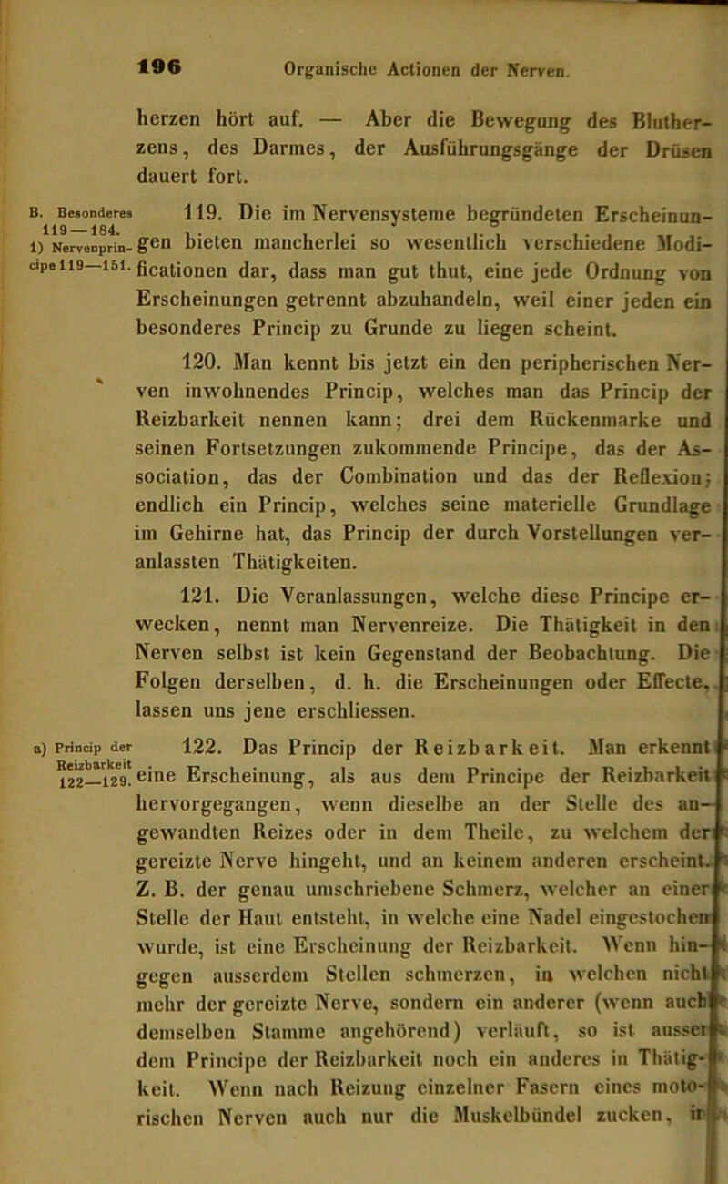 herzen hört auf. — Aber die Bewegung des Bluther- zens , des Darmes, der Ausführungsgänge der Drüsen dauert fort. B. Beionderes 119. Die im Nervensystemc begründeten Erscheinun- 1) Nervenprin- bicteu mancherlei so wesentlich verschiedene Modi- cipeiis—151. jjggg ggj (cinc jcdc Ordnuug von Erscheinungen getrennt abzuhandeln, weil einer jeden ein besonderes Princip zu Grunde zu liegen scheint. 120. Man kennt bis jetzt ein den peripherischen Ner- ven inwohnendes Princip, welches man das Princip der Ueizbarkeit nennen kann; drei dem Rückenmarke und seinen Fortsetzungen zukommende Principe, das der As- sociation, das der Combination und das der Reflexion; endlich ein Princip, welches seine materielle Grundlage im Gehirne hat, das Princip der durch Vorstellungen ver- anlassten Thiitigkeiten. 121. Die Veranlassungen, welche diese Principe er- wecken, nennt man Nervenreize. Die Thütigkeit in dem Nerven selbst ist kein Gegenstand der Beobachtung. Die ■ Folgen derselben, d. h. die Erscheinungen oder Effecte,, lassen uns jene erschliessen. a) Princip der 122. Das Princip der Reizbarkeit. Man erkennti 122_129. eine Erscheinung, als aus dem Principe der Reizbarkeit hervorgegangen, wenn dieselbe an der Stelle des an- gewandten Reizes oder in dem Theile, zu welchem der gereizte Nerve hingeht, und an keinem anderen erscheint. Z. B. der genau umschriebene Schmerz, welcher an einer Stelle der Haut entsteht, in welche eine Nadel eingcslochen wurde, ist eine Erscheinung der Reizbarkeit. Wenn hin- i gegen ausserdem Stellen schmerzen, in welchen nicht t mehr der gereizte Nerve, sondern ein anderer (wenn auch » demselben Stamme angehörend) verläuft, so ist aussei It dem Principe der Reizbarkeit noch ein anderes in Thätig- i keit. Wenn nach Reizung einzelner Fasern eines moto- ^ rischen Nerven auch nur die Muskelbündel zucken, in r»