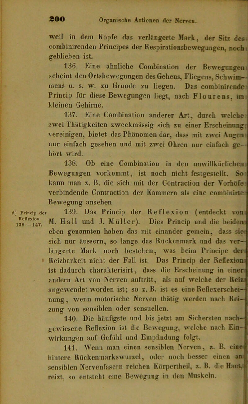 weil in dem Kopfe das verlängerte Mark, der Sitz, des- combinirenden Principes der Respirationsbewegungen, nocbi geblieben ist. 136. Eine ähnliche Combination der Bewegungen'; scheint den Ortsbewegungen des Gehens, Fliegens, Schwim- mens u. s. w. zu Grunde zu liegen. Das combinirende- Princip für diese Bewegungen liegt, nach Flourens, im kleinen Gehirne. 137. Eine Combination anderer Art, durch welche zwei Thätigkeiten zweckmässig sich zu einer Erscheinung: vereinigen, bietet das Phänomen dar, dass mit zwei-Augen; nur einfach gesehen und mit zwei Ohren nur einfach ge-- hört wird. 138. Ob eine Combination in den unwillkürlichen; Bewegungen vorkommt, ist noch nicht festgestellt. So kann man z. B. die sich mit der Contraction der Vorhöfe verbindende Contraction der Kammern als eine combinirte- Bewegung ansehen. d) Princip der 139. Das Priucip der Reflexion (entdeckt von. isf-UT. M. Hall und J. Müller). Dies Princip und die beiden; eben genannten haben das mit einander gemein, dass sie; sich nur äussern, so lange das Rückenmark und das ver- längerte Mark noch bestehen, was beim Principe der: • Reizbarkeit nicht der Fall ist. Das Princip der Reflexion; ist dadurch charakterisirt, dass die Erscheinung in einen andern Art von Nerven auftritt, als auf welche der Reiz: angewendet worden ist; so z. B. ist es eine Reflexerschei— nung, wenn motorische Nerven thätig werden nach Rei- zung von sensiblen oder sensuellen. 140. Die häufigste und bis jetzt am Sichersten nach— gewiesene Reflexion ist die Bewegung, welche nach Ein- wirkungen auf Gefühl und Empfindung folgt. 141. Wenn man einen sensiblen Nerven, z. B. eine hintere Rückenniarkswurzel, oder noch besser einen an| sensiblen Nervenfasern reichen Körpertheil, z. B. dicHanl.^ reizt, so entsteht eine Bewegung in den Muskeln.