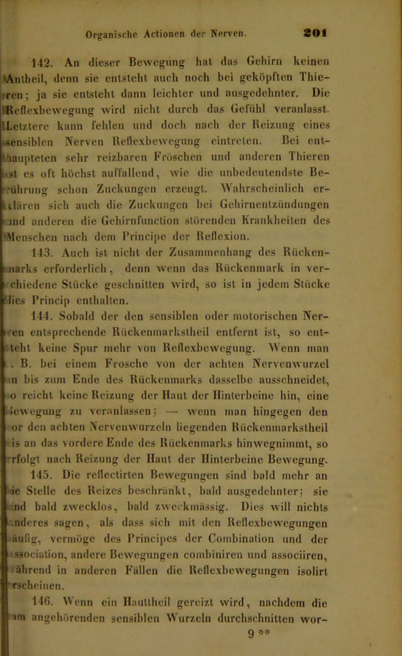 142. An dieser Bewegung hat das Gehirn keinen Wnlheil, denn sie entsteht auch noch bei geköpften Thie- rren; ja sie entsteht dann leichter und ausgedehnter. Die Weflexbewegung wird nicht durch das Gefühl veranlasst. [Letztere kann fehlen und doch nach der Reizung eines »ensiblen Nerven Reflexbewegung eintreten. Bei ent- bhaupleien sehr reizbaren Fröschen und anderen Thieren i'St es oft höchst auffallend, wie die unbedeutendste Be- reührung schon Zuckungen erzeugt. Wahrscheinlich er- ulärcn sich auch die Zuckungen bei Gebirnentzündungen Bjnd anderen die Gehirnfunction störenden Krankheiten des 'Menschen nach dem Principe der Rellexion. 143. Auch ist nicht der Zusammenhang des Rücken- rnarks erforderlich, denn wenn das Rückenmark in ver- ' chiedene Stücke geschnitten wird, so ist in jedem Stücke Mies Princip enthalten. 144. Sobald der den sensiblen oder motorischen Ner- rren entsprechende Rückenmarkstheil entfernt ist, so ent- ■ teilt keine Spur mehr von Reflexbewegung. Wenn man ! . B. bei einem Frosche von der achten Nervenwurzel >an bis zum Ende des Rückenmarks dasselbe ausschneidet, - 0 reicht keine Reizung der Haut der Hinterbeine hin, eine Bewegung zu veranlassen; — wenn man hingegen den or den achten Nerveuwurzeln liegenden Rückenmarkstheil is an das vordere Ende des Rückenmarks hinwegnimmt, so rfolgt nach Reizung der Haut der Hinterbeine Bewegung. 145. Die rellectirten Bewegungen sind bald mehr an i'ie Stelle des Reizes beschränkt, bald ausgedehnter; sie irind bald zwecklos, bald zweckmässig. Dies will nichts ^i-nderes sagen, als dass sich mit den Reflexbewegungen äufig, vermöge des Principes der Combination und der eggociation, andere Bewegungen combiniren und associiren, -'ährend in anderen F’ällen die Reflexbewegungen isolirt rfscheinen. 146. Wenn ein Hauttheil gereizt wird, nachdem die im angehörenden sensiblen Wurzeln durchschnitten wor- 9**