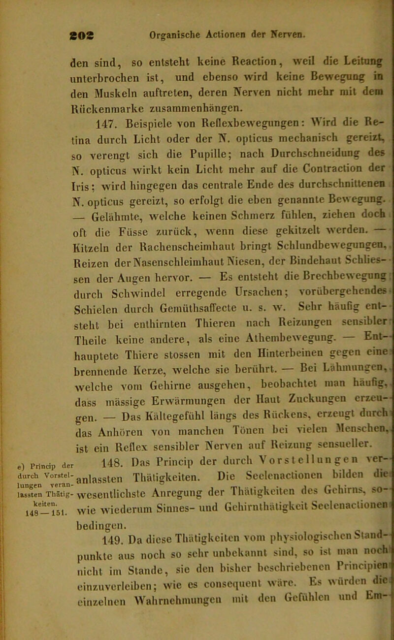 den sind, so entsteht keine Reaction, weil die Leitunf unterbrochen ist, und ebenso wird keine Bewegung in den Muskeln auftreten, deren Nerven nicht mehr mit dem Riickenmarke Zusammenhängen. 147. Beispiele von Reflexbewegungen: Wird die Re- tina durch Licht oder der N. opticus mechanisch gereizt, so verengt sich die Pupille; nach Durchschneidung des N. opticus wirkt kein Licht mehr auf die Contraction der Iris; wird hingegen das centrale Ende des durchschnittenen N. opticus gereizt, so erfolgt die eben genannte Bewegung. — Gelähmte, welche keinen Schmerz fühlen, ziehen doch oft die Füsse zurück, wenn diese gekitzelt werden. — Kitzeln der Rachenscheimhaut bringt Schlundbewegungen, Reizen der Nasenschleimhaut Kiesen, der Bindehaut Schlies- sen der Augen hervor. — Es entsteht die Brechbewegung durch Schwindel erregende Ursachen; vorübergehendes Schielen durch GemüthsafTecte u. s. w. Sehr häufig ent- steht bei eiithirnten Thieren nach Reizungen sensibler Theile keine andere, als eine Athembewegung. — Ent- hauptete Thiere stossen mit den Hinterbeinen gegen eine brennende Kerze, welche sie berührt. — Bei Lähmungen, welche vom Gehirne ausgehen, beobachtet man häufig, dass massige Erwärmungen der Haut Zuckungen erzeu-- gen. — Das Kältegefühl längs des Rückens, erzeugt durchi das Anhören von manchen Tönen bei vielen Menschen, ist ein Reflex sensibler Nerven auf Reizung sensueller, e) Prindp der 148. Das Prhicip der durch Vorstellungen ver- durch Voretei-Thäligkciten. Die Seelenaclionen bilden die Sen Thätig-wesentlichste Anregung der Thätigkeilen des Gehirns, so- us-Tsi. wie wiederum Sinnes- und Gehirnthätigkcit Seelcnactionen bedingen. 149. Da diese Thätigkeilen vom physiologischen Stand- punkte aus noch so sehr unbekannt sind, so ist man noch nicht im Stande, sie den bisher beschriebenen Principicn einzuverleiben; wie cs consequenl wäre. Es würden die einzelnen Wahrnehmungen mit den Gefühlen und Em-